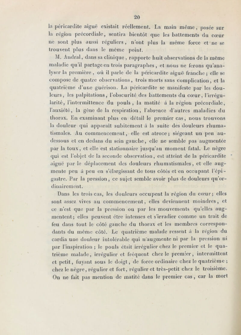 la péricardite aiguë existait réellement. La main même, posée sur la région précordiale, sentira bientôt que les battements du cœur ne sont plus aussi réguliers, n’ont plus la même force et ne se trouvent plus dans le même point. M. Amiral, dans sa clinique , rapporte huit observations de la même maladie qu’il partage en trois paragraphes, et nous ne ferons qu’ana- lyser la première , où il parle de la péricardite aiguë franche ; elle se compose de quatre observations, trois morts sans complication, et la quatrième d’une guérison. La péricardite se manifeste par les dou- leurs, les palpitations, l’obscurité des battements du cœur, l’irrégu- larité, l’intermittence du pouls, la matité à la région précordiale, l’auxiété, la gène de la respiration, l’absence d’autres maladies du thorax. En examinant plus en détail le premier cas, nous trouvons la douleur qui apparaît subitement à la suite des douleurs rhuma- tismales. Au commencement,'elle est atroce; siégeant un peu au- dessous et en dedans du sein gauche, elle ne semble pas augmentée })ar la toux, et elle est stationnaire jusqu’au moment fatal. Le nègre qui est l’objet de la seconde observation, est atteint de la péricardite * aiguë j)ar le déplacement des douleurs rhumatismales , et elle aug- mente peu à peu en s’élargissant de tous côtés et en occupant l’épi- gastre. Par la pression, ce sujet semble avoir plus de douleurs qu’or- dinairement. Dans les trois cas, les douleurs occupent la région du cœur; elles sont assez vives au commencement, elles deviennent moindres, et ce n’est que par la pression ou par les mouvements qu’elles aug- mentent; elles peuvent être intenses et s’irradier comme un trait de feu dans tout le côté gauche du thorax et les membres correspon- dants du même côté. Le quatrième malade ressent à la région du cardia une tlouleur intolérable qui n'augmente ni par la pression ni par l’inspiration ; le pouls était irrégulier chez le premier et le qua- trième malade, irrégulier et fréquent chez le premier, intermittent et petit, fuyant sous le doigt, de force ordinaire chez le quatrième ; chez le nègre, régulier et fort, régulier et très-petit chez le troisième. On ne fait pas mention de matité dans le premier cas , car la mort