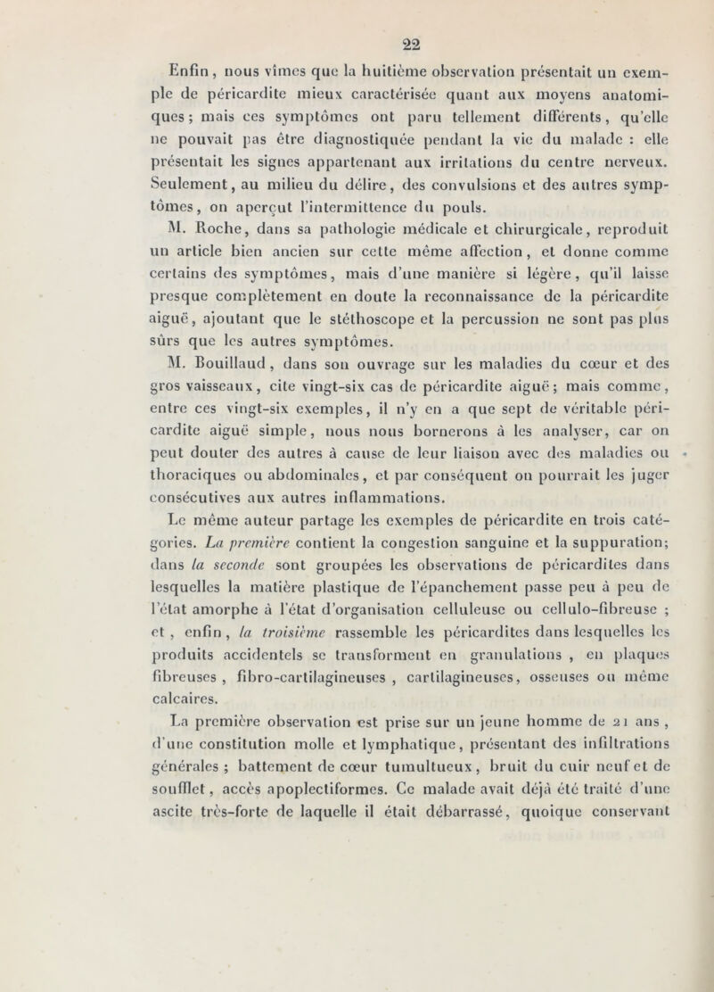 Enfin , nous vîmes que la huitième observation présentait un exem- ple de péricardite mieux caractérisée quant aux moyens anatomi- ques; mais ces symptômes ont paru tellement différents, qu’elle ne pouvait pas être diagnostiquée pendant la vie du malade : elle présentait les signes appartenant aux irritations du centre nerveux. Seulement, au milieu du délire, des convulsions et des autres symp- tômes, on aperçut l’intermittence dn pouls. jM. Roche, dans sa pathologie médicale et chirurgicale, reproduit un article bien ancien sur cette même affection, et donne comme certains des symptômes, mais d’une manière si légère, qu’il laisse presque complètement en doute la reconnaissance de la péricardite aiguë, ajoutant que le stéthoscope et la percussion ne sont pas plus sûrs que les autres symptômes. 1\I. Bouillaud , dans son ouvrage sur les maladies du cœur et des gros vaisseaux, cite vingt-six cas de péricardite aiguë; mais comme, entre ces vingt-six exemples, il n’y en a que sept de véritable péri- cardite aiguë simple, nous nous bornerons à les analyser, car on peut douter des autres à cause de leur liaison avec des maladies ou • thoraciques ou abdominales, et par conséquent on pourrait les juger consécutives aux autres inflammations. Le même auteur partage les exemples de péricardite en trois caté- gories. La première contient la congestion sanguine et la suppuration; dans la seconde sont groupées les observations de péricardites dans lesquelles la matière plastique de l’épanchement passe peu à peu de l’état amorphe à l’état d’organisation celluleuse ou cellulo-fibreuse ; et, enfin, la troisième rassemble les péricardites dans lesquelles les produits accidentels se transforment en granulations , en plaques fibreuses, fibro-cartilagineuses , cartilagineuses, osseuses ou même calcaires. La première observation est prise sur un jeune homme de 21 ans , d’une constitution molle et lymphatique, présentant des infiltrations générales ; battement de cœur tumultueux, bruit du cuir neuf et de soufflet, accès apoplectiformes. Ce malade avait déjà été traité d’une ascite très-forte de laquelle il était débarrassé, quoique conservant