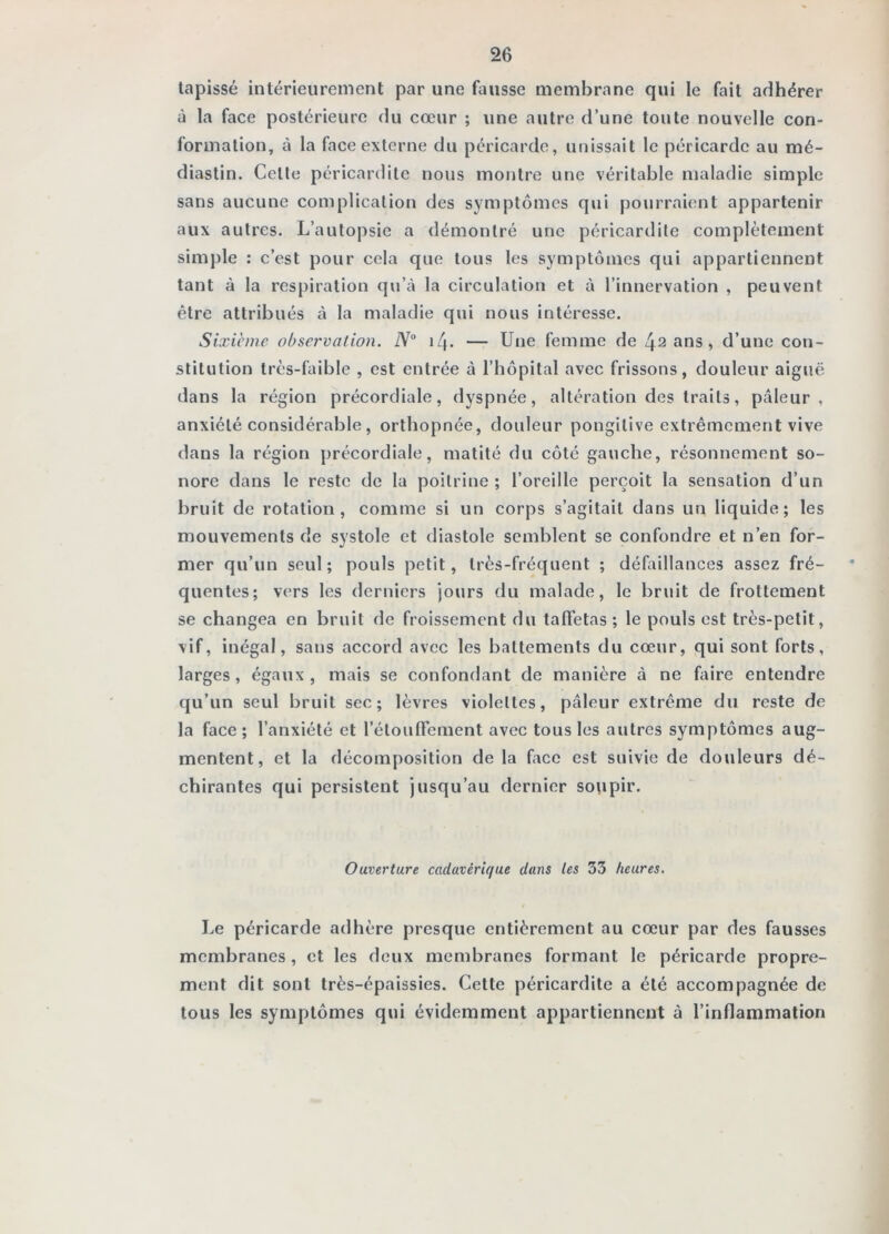 tapissé intérieurement par une fausse membrane qui le fait adhérer à la face postérieure du cœur ; une autre d’une toute nouvelle con- formation, à la face externe du péricarde, unissait le péricarde au mé- diastin. Cette péricardite nous montre une véritable maladie simple sans aucune complication des symptômes qui pourraient appartenir aux autres. L’autopsie a démontré une péricardite complètement simj)le : c’est pour cela que tous les symptômes qui appartiennent tant à la respiration qu’à la circulation et à l’innervation , peuvent être attribués à la maladie qui nous intéresse. Sixicnie observation. N° 14. — Une femme de 42 ans, d’une con- stitution très-faible , est entrée à l’hôpital avec frissons, douleur aiguë dans la région précordiale, dyspnée, altération des traits, pcâleur , anxiété considérable, orthopnée, douleur pongitive extrêmement vive dans la région précordiale, matité du côté gauche, résonnement so- nore dans le reste de la poitrine ; l’oreille perçoit la sensation d’un bruit de rotation, comme si un corps s’agitait dans un liquide; les mouvements de systole et diastole semblent se confondre et n’en for- mer qu’un seul; pouls petit, très-fréquent ; défaillances assez fré- quentes; vers les derniers jours du malade, le bruit de frottement se changea en bruit de froissement du taffetas ; le pouls est très-petit, vif, inégal, sans accord avec les battements du cœur, qui sont forts, larges, égaux, mais se confondant de manière à ne fiire entendre qu’un seul bruit sec; lèvres violettes, pâleur extrême du reste de la face ; l’anxiété et l’étouffement avec tous les autres symptômes aug- mentent, et la décomposition de la face est suivie de douleurs dé- chirantes qui persistent jusqu’au dernier so\ipir. Ouverture cadavérique dans les 33 heures. Le péricarde adhère presque entièrement au cœur par des fausses membranes, et les deux membranes formant le péricarde propre- ment dit sont très-épaissies. Cette péricardite a été accompagnée de tous les symptômes qui évidemment appartiennent à l’inflammation