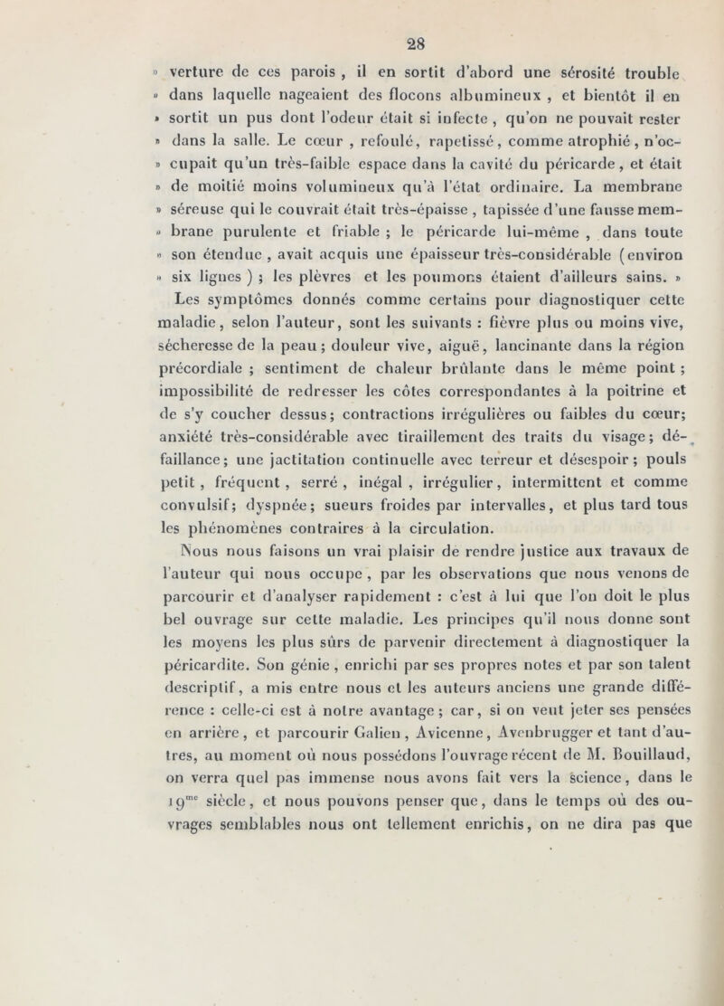 » verliire de ces parois , il en sortit d’abord une sérosité trouble « dans laquelle nageaient des flocons albumineux , et bientôt il en » sortit un pus dont l’odeur était si infecte , qu’on ne pouvait rester I» dans la salle. Le cœur , refoulé, rapetissé, comme atrophié, n’oc- » cupait qu’un très-faible espace dans la cavité du péricarde, et était » de moitié moins volumineux qu’à l’état ordinaire. La membrane » séreuse qui le couvrait était très-épaisse , tapissée d’une fausse mem- rt brane purulente et friable ; le péricarde lui-même , dans toute -> son étendue, avait acquis une épaisseur très-considérable (environ « six lignes ) ; les plèvres et les poumons étaient d’ailleurs sains. » Les symptômes donnés comme certains pour diagnostiquer cette maladie, selon l’auteur, sont les suivants ; fièvre plus ou moins vive, sécheresse de la peau; douleur vive, aiguë, lancinante dans la région précordiale ; sentiment de chaleur brillante dans le même point ; impossibilité de redresser les côtes correspondantes à la poitrine et de s’y coucher dessus; contractions irrégulières ou faibles du cœur; anxiété très-considérable avec tiraillement des traits du visage; dé-^ faillance; une jactitation continuelle avec terreur et désespoir; pouls petit, fréquent, serré, inégal, irrégulier, intermittent et comme convulsif; dyspnée; sueurs froides par intervalles, et plus tard tous les phénomènes contraires à la circulation. rSous nous faisons un vrai plaisir de rendre justice aux travaux de l’auteur qui nous occupe , par les observations que nous venons do parcourir et d’analyser rapidement : c’est à lui que l’on doit le plus bel ouvrage sur cette maladie. Les principes qu’il nous donne sont les moyens les plus sûrs de parvenir directement à diagnostiquer la péricardite. Son génie , enrichi par ses propres notes et par son talent descriptif, a mis entre nous et les auteurs anciens une grande diffé- rence : celle-ci est à notre avantage; car, si on veut jeter ses pensées en arrière, et parcourir Galien , Avicenne, Avenbrugger et tant d’au- tres, au moment où nous possédons l’ouvrage récent de M. Bouillaud, on verra quel pas immense nous avons fait vers la science, dans le 19'“ siècle, et nous pouvons penser que, dans le temps où des ou- vrages semblables nous ont tellement enrichis, on ne dira pas que