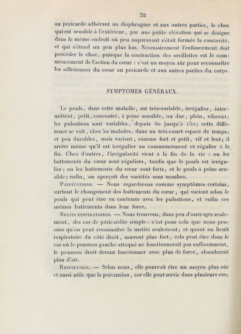 au péricarde adhérant au diaphragme et aux autres parties, le choc qui est sensible à l’extérieur, par une petite élévation qui se désigne dans le même endroit où peu auparavant s’était formée la concavité, et qui s’étend un peu plus bas. Nécessairement l’enfoncement doit précéder le choc, puisque la contraction des oreillettes est le com- mencement de l’action du cœur : c’est un moyen sûr pour reconnaître les adhérences du cœur au péricarde et aux autres parties du corps. SYMPTOMES GÉNÉRAUX. Le pouls, dans cette maladie, est très-variable, irrégulier, inter- mittent, petit, concentré, à peine sensible, ou dur, plein, vibrant; les pulsations sont variables, depuis 6o jusqu’à i5o; cette diffé- rence se voit, chez les malades, dans un très-court espace de temps; et peu durables, mais variant, comme fort et petit, vif et lent; il arrive même qu’il est irrégulier au commencement et régulier à la^ fin. Chez d’autres, l’irrégularité vient à la fin de la vie : ou les battements du cœur sont réguliers, tandis que le pouls est irrégu- lier; ou les battements du cœur sont forts, et le pouls à peine sen- sible; enfin, on aperçoit des variétés sans nombre. Palpitations. — Nous regarderons comme symptômes certains, surtout le changement des battements du cœur , qui varient selon le pouls qui peut être en contraste avec les pulsations, et enfin ces mêmes battements dans leur force. Bruits respiratoires. — Nous trouvons, dans peu d’ouvrages seule- ment, des cas de péricardite simple: c’est pour cela que nous pen- sons qu’on peut reconnaître la matité seulement; et quant au bruit respiratoire du côté droit, souvent plus fort, cela peut être dans le cas où le poumon gauche attaqué ne fonctionnerait pas suffisamment, le poumon droit devant fonctionner avec plus de force, absorberait plus d’air. Respiration. — Selon nous, elle pourrait être un moyen plus sùr et aussi utile que la percussion , car elle peut servir dans plusieurs cas;