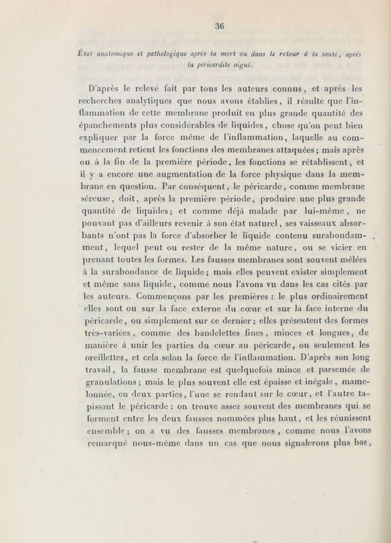 Etat anatomique et pathologique après la mort ou dans le retour d la santé, après la péricardite aiguë. D’après le relevé fait par tous les auteurs connus , et après les recherches analytiques que nous avons établies , il résulte que l’in- (lanimation de cette membrane produit en plus grande quantité des épanchements plus considérables de liquides, chose qu’on peut bien expliquer par la force même de l’inllammation, laquelle au com- mencement retient les fonctions des membranes attaquées; mais après ou à la fin de la première période, les fonctions se rétablissent, et il y a encore une augmentation de la force physique dans la mem- brane en question. Par conséquent, le péricarde, comme membrane séreuse, doit, après la première période, produire une plus grande quantité de liquides; et comme déjà malade par lui-même, ne pouvant pas d’ailleurs revenir à son état naturel, ses vaisseaux absor- bants n’ont pas la force d’absorber le liquide contenu surabondam- . ment, lequel peut ou rester de la même nature, ou se vicier en prenant toutes les formes. Les fausses membranes sont souvent mêlées à la surabondance de liquide; mais elles peuvent exister simplement et même sans liquide, comme nous l’avons vu dans les cas cités par les auteurs. Commençons par les premières : le plus ordinairement elles sont ou sur la face externe du cœur et sur la face interne du péricarde, ou simplement sur ce dernier; elles présentent des formes très-variées, comme des bandelettes fines, minces et longues, de manière à unir les parties du cœur au péricarde, ou seulement les oreillettes, et cela selon la force de l’inflammation. D’après son long travail, la fausse membrane est quelquefois mince et parsemée de granulations; mais le plus souvent elle est épaisse et inégale, mame- lonnée, en deux parties, l’une se rendant sur le cœur, et l’autre ta- pissant le péricarde : on trouve assez souvent des membranes qui se forment entre les deux fausses nommées plus haut, et les réunissent ensemble ; on a vu des fausses membranes , comme nous l’avons remarqué nous-même dans un cas que nous signalerons plus bas,