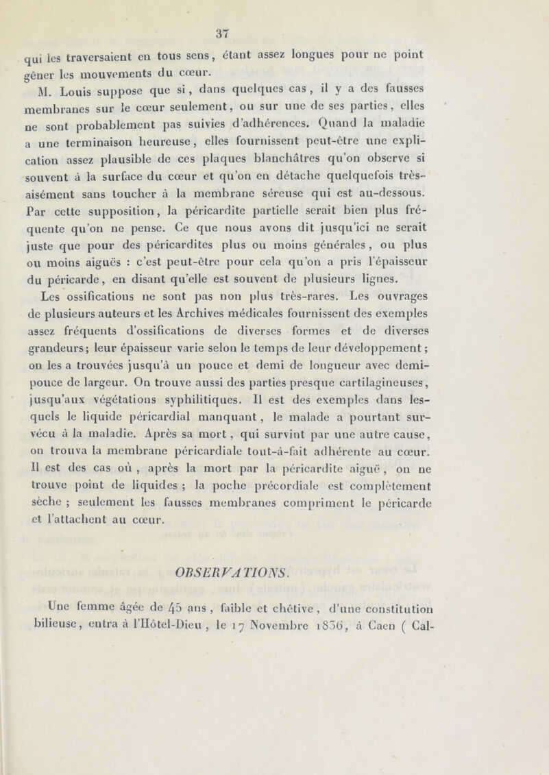 qui les traversaient en tous sens, étant assez longues pour ne point gêner les mouvements du cœur. M. Louis suppose que si, dans quelques cas , il y a des fausses sur le cœur seulement, ou sur une de ses parties, elles ne sont probablement pas suivies d’adhérences. Quand la maladie a une terminaison heureuse, elles fournissent peut-être une expli- cation assez plausible de ces plaques blanchâtres qu’on observe si souvent à la surface du cœur et qu’on en détache quelquefois très- aisément sans loucher à la membrane séreuse qui est au-dessous. Par cette supposition, la péricardite partielle serait bien plus fré- quente qu’on ne pense. Ce que nous avons dit jusqu’ici ne serait juste que pour des péricardites plus ou moins générales , ou plus ou moins aiguës : c’est peut-être pour cela qu’on a pris l’épaisseur du péricarde, en disant qu’elle est souvent de plusieurs lignes. Les ossifications ne sont pas non plus très-rares. Les ouvrages de plusieurs auteurs et les Archives médicales fournissent des exemples assez fréquents d’ossifications de diverses formes et de diverses grandeurs; leur épaisseur varie selon le temps de leur développement; on les a trouvées jusqu’à un pouce et demi de longueur avec demi- pouce de largeur. On trouve aussi des parties presque cartilagineuses, jusqu’aux végétations syphilitiques. Il est des exemples dans les- quels le liquide péricardial manquant, le malade a pourtant sur- vécu à la maladie. Après sa mort, qui survint par une autre cause, on trouva la membrane péricardiale tout-à-fait adhérente au cœur. 11 est des cas où , après la mort par la péricardite aiguë , on ne trouve point de liquides ; la poche précordiale est complètement sèche ; seulement les fausses membranes compriment le péricarde et l’attachent au cœur. OBSERVATIONS. Une femme âgée de 45 ans , faible et chétive , d’une constitution bilieuse, entra à l’IIôtel-Dieu , le 17 INovembre i85b, à Caen ( Cal-