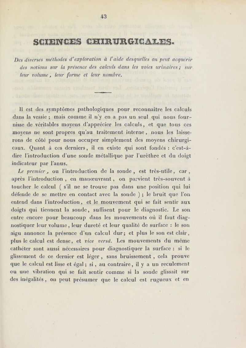 Des diverses méthodes d’exploration à l’aide desquelles on petit acquérir des notions sur la présence des calculs dans les voies urinaires ; sur leur volume t leur forme et leur nombre. 11 est des symptômes pathologiques pour reconnaître les calculs dans la vessie ; mais comme il n’y en a pas un seul qui nous four- nisse de véritables moyens d’apprécier les calculs, et que tous ces moyens ne sont propres qu’au traitement interne, nous les laisse- rons de côté pour nous occuper simplement des moyens chirurgi- caux. Quant à ces derniers, il en existe qui sont fondés: c’est-à- dire l’introduction d’une sonde métallique par l’urèthre et du doigt indicateur par l’anus. Le premier J ou l’introduction de la sonde, est très-utile, car, après l’introduction , en manœuvrant , on parvient très-souvent à toucher le calcul ( s’il ne se trouve pas dans une position qui lui défende de se mettre en contact avec la sonde ) ; le bruit que l’on entend dans l’introduction, et le mouvement qui se fait sentir aux doigts qui tiennent la sonde, suffisent pour le diagnostic. Le son entre encore pour beaucoup dans les mouvements oii il faut diag- nostiquer leur volume, leur dureté et leur qualité de surface : le son aigu annonce la présence d’un calcul dur; et plus le son est clair, plus le calcul est dense, et vice versâ. Les mouvements du même cathéter sont aussi nécessaires pour diagnostiquer la surface : si le glissement de ce dernier est léger , sans bruissement , cela prouve que le calcul est lisse et égal ; si, au contraire, il y a un reculement ou une vibration qui se fait sentir comme si la sonde glissait sur des inégalités , on peut présumer que le calcul est rugueux et en