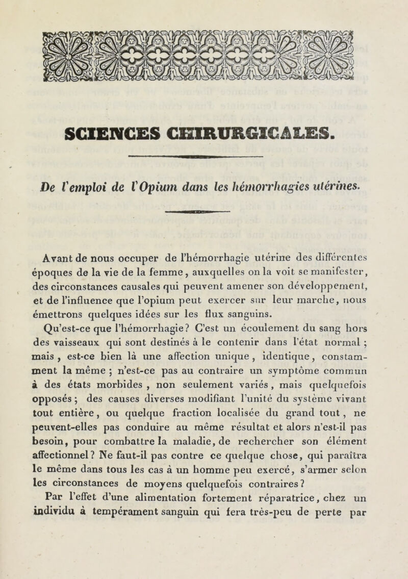 SCIENCES CHIRURGICALES. De iemploi de V Opium dans les hémorrhagies utérines. Avant de nous occuper de l’hémorrhagie utérine des différentes époques de la vie de la femme, auxquelles onia voit se manifester, des circonstances causales qui peuvent amener son développement, et de l’influence que l’opium peut exercer sur leur marche, nous émettrons quelques idées sur les flux sanguins. Qu’est-ce que l’hémorrhagie? C’est un écoulement du sang hors des vaisseaux qui sont destinés à le contenir dans l’état normal ; mais, est-ce bien là une affection unique, identique, constam- ment la même ; n’est-ce pas au contraire un symptôme commun à des états morbides , non seulement variés , mais quelquefois opposés; des causes diverses modifiant l’unité du système vivant tout entière, ou quelque fraction localisée du grand tout , ne peuvent-elles pas conduire au même résultat et alors n’est-il pas besoin, pour combattre la maladie, de rechercher son élément affectionnel? Ne faut-il pas contre ce quelque chose, qui paraîtra le même dans tous les cas à un homme peu exercé, s’armer selon les circonstances de moyens quelquefois contraires ? Par l’effet d’une alimentation fortement réparatrice, chez un individu à tempérament sanguin qui fera très-peu de perte par