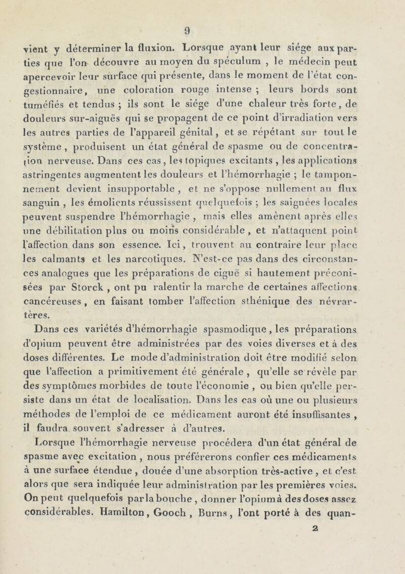 vient y déterminer la fluxion. Lorsque ayant leur siège aux par- ties que l’on découvre au moyen du spéculum , le médecin peut apercevoir leur surface qui présente, dans le moment de l’état con- geslionnaire, une coloration rouge intense ; leurs bords sont tuméfiés et tendus ; ils sont le siège d’une chaleur très forte, de douleurs sur-aiguës qui se propagent de ce point d’irradiation vers les autres parties de l’appareil génital, et se répétant sur tout le système , produisent un état général de spasme ou de concentra- tion nerveuse. Dans ces cas , les topiques excitants , les applications astringentes augmentent les douleurs et l’hémorrhagie ; le tampon- nement devient insupportable , et ne s’oppose nullement au flux sanguin , les émolients réussissent quelquefois ; les saignées locales peuvent suspendre l’hémorrhagie , mais elles amènent après elles une débilitation plus ou moins considérable , et n’attaquent point l'affection dans son essence. Ici, trouvent au contraire leur place les calmants et les narcotiques. IN’est-ce pas dans des circonstan- ces analogues que les préparations de ciguë si hautement préconi- sées par Storck , ont pu ralentir la marche de certaines affections cancéreuses , en faisant tomber l’affection sthénique des névrar- tères. Dan3 ces variétés d’hémorrhagie spasmodique , les préparations d’opium peuvent être administrées par des voies diverses et à des doses différentes. Le mode d’administration doit être modifié selon que l’affection a primitivement été générale , qu’elle se révèle par des symptômes morbides de toute l’économie , ou bien qu’elle per- siste dans un état de localisation. Dans les cas où une ou plusieurs méthodes de l’emploi de ce médicament auront été insuffisantes , il faudra souvent s’adresser à d’autres. Lorsque l’hémorrhagie nerveuse procédera d’un état général de spasme avec excitation , nous préférerons confier ces médicaments à une surface étendue , douée d’une absorption très-active , et c’est, alors que sera indiquée leur administration par les premières voies. On peut quelquefois parla bouche , donner l’opiumà des doses assez considérables. Hamilton, Gooch , Burns , l’ont porté à des quan- 2