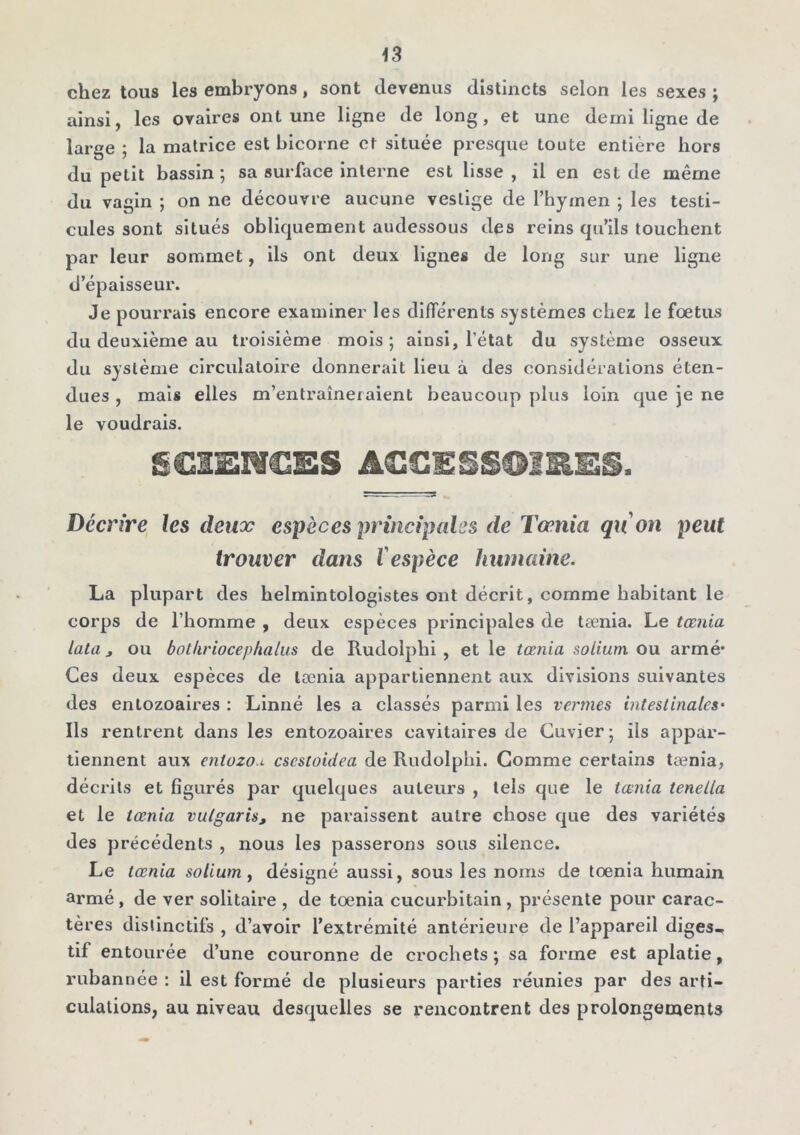 chez tous les embryons, sont devenus distincts selon les sexes ; ainsi, les ovaires ont une ligne de long, et une demi ligne de large ; la matrice est bicorne et située presque toute entière hors du petit bassin ; sa surface interne est lisse , il en est de même du vagin ; on ne découvre aucune vestige de l’hymen ; les testi- cules sont situés obliquement audessous des reins qu’ils touchent par leur sommet, ils ont deux lignes de long sur une ligne d’épaisseur. Je pourrais encore examiner les différents systèmes chez le foetus du deuxième au troisième mois; ainsi, l’état du système osseux du système circulatoire donnerait lieu à des considérations éten- dues , mais elles m’entraîneraient beaucoup plus loin que je ne le voudrais. SSIEMCSS A<SGESS©1HE§. Décrire les deux espèces principales de Tœnia qu on peut trouver dans l'espèce humaine. La plupart des belmintologistes ont décrit, comme habitant le corps de l’homme , deux espèces principales de tænia. Le tœnia lata j ou bot/iriocephalus de Rudolphi , et le tœnia solium ou armé* Ces deux espèces de tænia appartiennent aux divisions suivantes des enlozoaires : Linné les a classés parmi les venues intestinales• Ils rentrent dans les entozoaires cavitaires de Cuvier; ils appar- tiennent aux entozo.i cscstoidea de Rudolphi. Comme certains tænia, décrits et figurés par quelques auteurs , tels que le tœnia tenella et le tœnia vulgaris, ne paraissent autre chose que des variétés des précédents , nous les passerons sous silence. Le tœnia solium, désigné aussi, sous les noms de tœnia humain armé , de ver solitaire , de tœnia cucurbitain, présente pour carac- tères distinctifs , d’avoir l’extrémité antérieure de l’appareil diges- tif entourée d’une couronne de crochets ; sa forme est aplatie, rubannée : il est formé de plusieurs parties réunies par des arti- culations, au niveau desquelles se rencontrent des prolongements