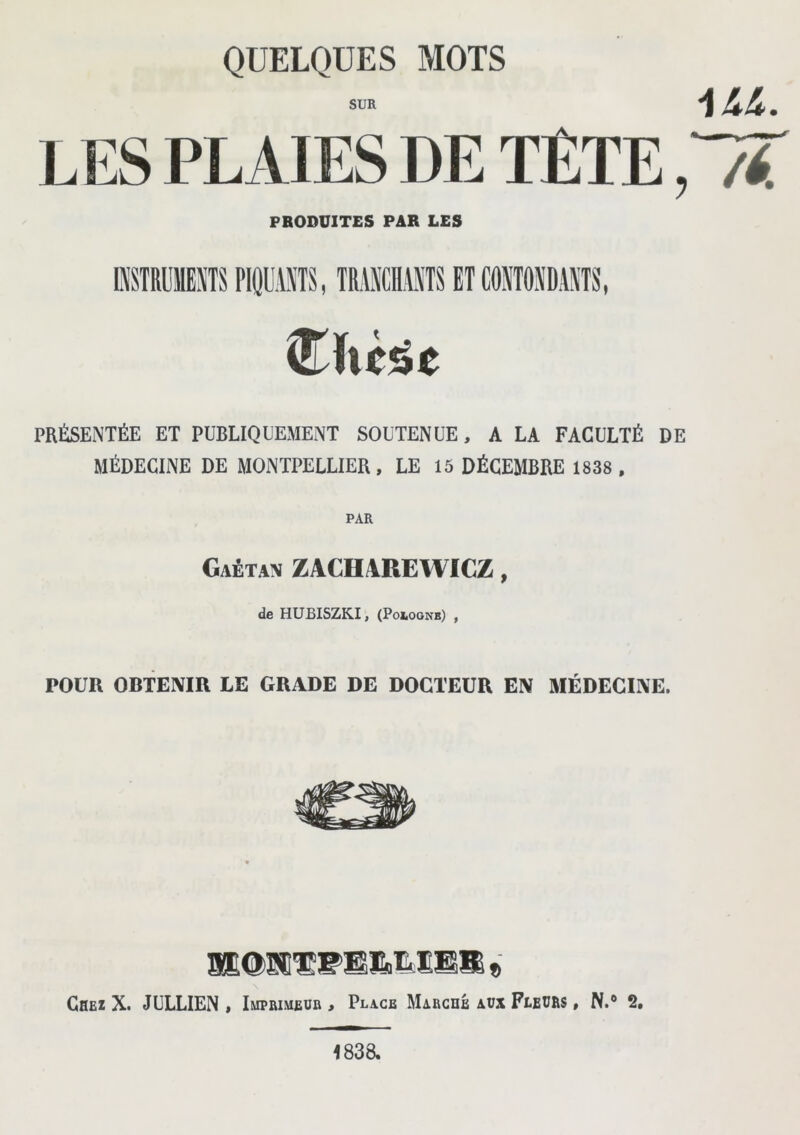 QUELQUES MOTS SUR L ES PL AIES DE TÊTE PRODUITES PAR LES AU. PRÉSENTÉE ET PUBLIQUEMENT SOUTENUE, A LA FACULTÉ DE MÉDECINE DE MONTPELLIER, LE 15 DÉCEMBRE 1838 , PAR Gaétan ZACHAREWICZ, de HUBISZK.I, (Pologne) , POUR OBTENIR LE GRADE DE DOCTEUR EN MÉDECINE. Chez X. JULLIEN , Imprimeur , Place Marché aux Feeurs , N.6 2, 1838.