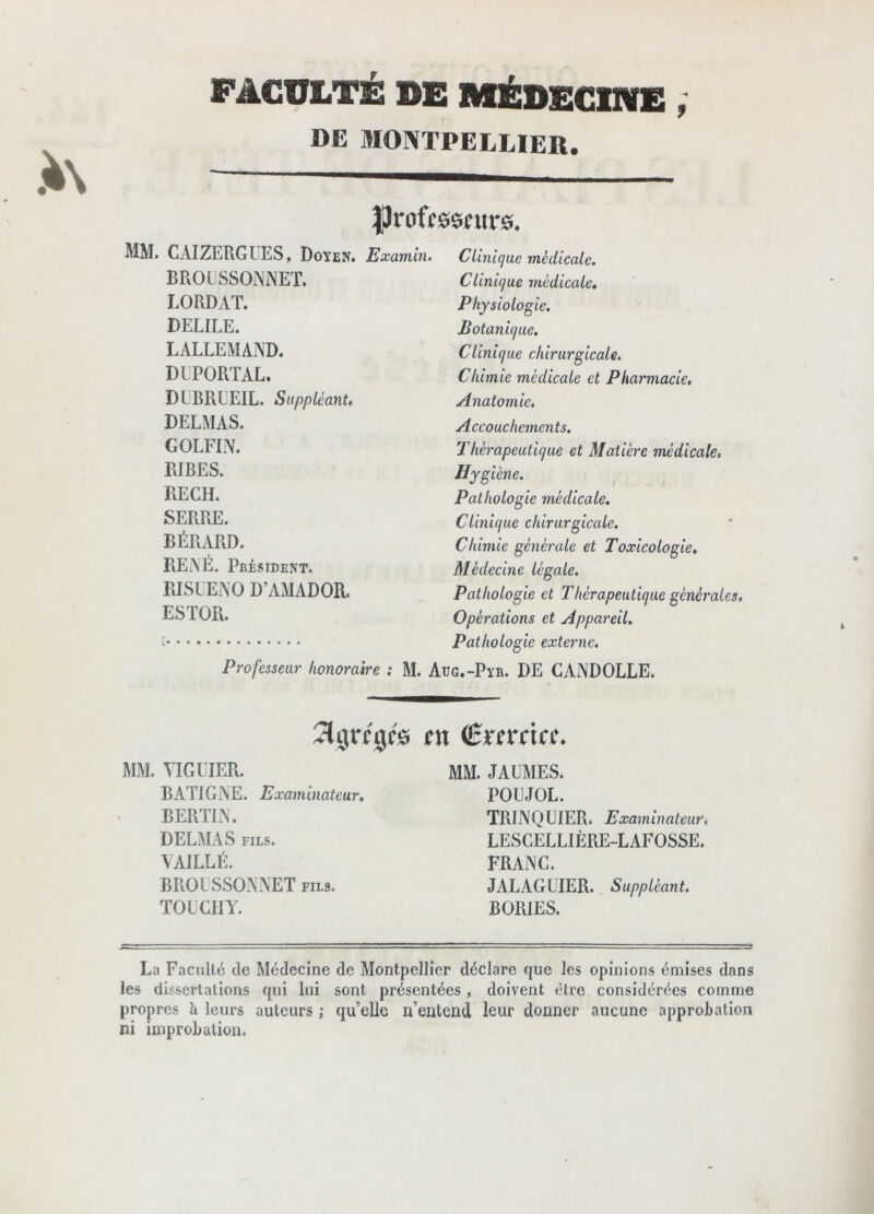 DE MONTPELLIER. |)roffesntr0. MM. CAIZERGUES, Doyen. Examin. BROLSSOiNNET. LORDAT. DELIEE. LALLEMAAD. DIPORTAL. DUBRLEIL. Suppléant, DELMAS. GOLFIN. RIBES. RECH. SERRE. BÉRARD. REAE. Président. RISLEAO D’AMADOR. ESTOR. Clinique médicale. Clinique médicale. Physiologie. Botanique. CUnique chirurgicale. Chimie médicale et Pharmacie, Anatoinie. Accouchements. Thérapeutique et Matière médicale, Hygiène. Pathologie médicale. Clinique chirurgicale. Chimie générale et Toxicologie, Médecine légale. Pathologie et Thérapeutique générales. Opérations et Appareil. Pathologie externe. Professeur honoraire : M. Aüg.-Pyr. DE CANDOLLE. îlgrfgfe en (Bxncicc, MM. VIGLIER. mm. JALMES. BATIGAE. Examinateur, POUJOL. BERTIA. DELMAS FILS. vaille. BROLSSOAAET fils. TOLCIIY. TRINQUIER. Examinateur, LESCELLIÈRE-LAFOSSE. FRANC. JALAGLIER. Suppléant. BORIES. La Faculté de Médecine de Montpellier déclare que les opinions émises dans les dissertations qui lui sont présentées, doivent être considérées comme propres h leurs auteurs ; qu’elle n’entend leur donner aucune approbation ni improbation.