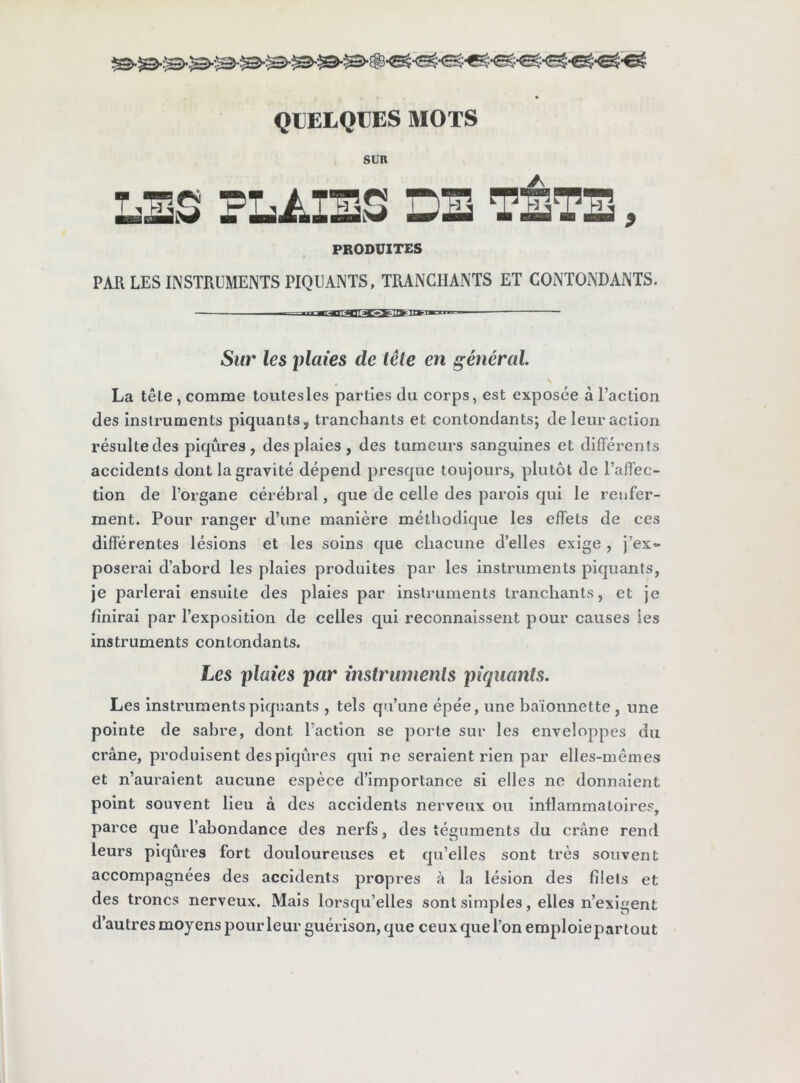 SUR PRODUITES PAR LES INSTRUMENTS PIQUANTS, TRANCHANTS ET CONTONDANTS. Sur les plaies de télé en général. La tête , comme toutesles parties du corps, est exposée à l’action des instruments piquants, tranchants et contondants; de leur action résulte des piqûres, des plaies, des tumeurs sanguines et différents accidents dont la gravité dépend presque toujours, phitôt de l’affec- tion de l’organe cérébral, que de celle des parois qui le renfer- ment. Pour ranger d’une manière méthodique les effets de ces différentes lésions et les soins que chacune d’elles exige , j’ex- poserai d’abord les plaies produites par les instruments piquants, je parlerai ensuite des plaies par instruments tranchants, et je finirai par l’exposition de celles qui reconnaissent pour causes les instruments contondants. Les plaies par instruments piquants. Les instruments piquants , tels qu’une épée, une baïonnette , une pointe de sabre, dont l’action se porte sur les enveloppes du crâne, produisent des piqûres qui ne seraient rien par elles-mêmes et n’auraient aucune espèce d’importance si elles ne donnaient point souvent lieu à des accidents nerveux ou inflammatoires, parce que l’abondance des nerfs, des téguments du crâne rend leurs piqûres fort douloureuses et qu’elles sont très souvent accompagnées des accidents propres à la lésion des filels et des troncs nerveux. Mais lorsqu’elles sont simples, elles n’exigent d’autresmoyenspourleur guérison, que ceux que l’on emploie par tout