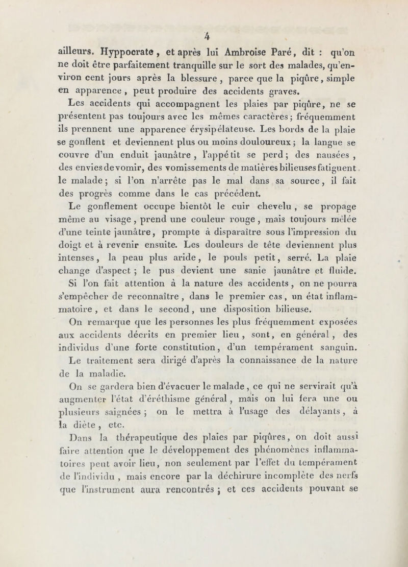 ailleurs. Hyppocrate, et après lui Ambroise Paré, dit : qu’on ne doit être parfaitement tranquille sur le sort des malades, qu’en- viron cent jours après la blessure, parce que la piqûre, simple en apparence , peut produire des accidents graves. Les accidents qui accompagnent les plaies par piqûre, ne se présentent pas toujours avec les mêmes caractères; fréquemment ils prennent une apparence érysipélateuse. Les bords de la plaie se gonflent et deviennent plus ou moins douloureux ; la langue se couvre d’un enduit jaunâtre, l’appétit se perd; des nausées, des envies de vomir, des vomissements de matières bilieuses faticuent. le malade ; si l’on n’arrête pas le mal dans sa source, il fait des progrès comme dans le cas précédent. Le gonflement occupe bientôt le cuir chevelu , se propage même au visage , prend une couleur rouge , mais toujours mêlée d’une teinte jaunâtre, prompte à disparaître sous l’impression du doigt et à revenir ensuite. Les douleurs de tête deviennent plus intenses, la peau plus aride, le pouls petit, serré. La plaie change d’aspect ; le pus devient une sanie jaunâtre et fluide. Si l’on fait attention à la nature des accidents , on ne pourra s’empêcher de reconnaître , dans le premier cas, un état inflam- matoire , et dans le second, une disposition bilieuse. On remarque que les personnes les plus fréquemment exposées aux accidents décrits en premier lieu, sont, en général, des individus d’une forte constitution, d’un tempérament sanguin. Le traitement sera dirigé d’après la connaissance de la nature de la maladie. On se gardera bien d’évacuer le malade , ce qui ne servirait qu’à augmenter l’état d’éréthisme général , mais on lui fera une ou plusieurs saignées ; on le mettra à l’usage des délayants, à la diète , etc. Dans la thérapeutique des plaies par piqûres, on doit aussi faire attention que le développement des phénomènes inflamma- toires ])eut avoir lieu, non seulement par l’elTet du tempérament de l’individu , mais encore par la déchirure incomplète des nerfs que l’instrument aura rencontrés ; et ces accidents pouvant se
