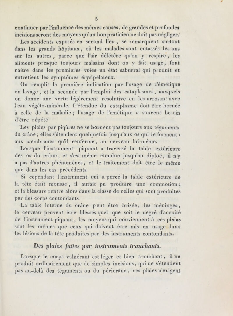 * O continuer par l’influence des mêmes causes, de gi'andes et profonde* incisions seront des moyens qu’un bon praticien ne doit pas négliger.' Les accidents exposés en second lieu , se remarquent surtout dans les grands hôpitaux, où les malades sont entassés les uns sur les autres , parce que l’air délétère qu’on y respire , les aliments presque toujours malsains dont on y fait usage, font naître dans les premières voies un état saburral qui produit et entretient les symptômes érysipélateux. On remplit la première indication par l’usage de l’émétique en lavage , et la seconde par l’emploi des cataplasmes, auxquels on donne une vertu légèrement résolutive en les arrosant avec l’eau végéto-minérale. L’étendue du cataplasme doit être bornée à celle de la maladie ; l’usage de l’èmétique a souvent besoin d’être répété I.es plaies par piqûres ne se bornent pas toujours aux téguments du crâne; elles s’étendent quelquefois jusqu’aux os qui le forment » aux membranes qu’il renferme, au cerveau lui-même. Lorsque l’instrument piquant a traversé la table extérieure des os du crâne, et s’est même étendue jusqu’au diploé, il n’y a pas d’autres phénomènes, et le traitement doit être le même que dans les cas précédents. Si cependant l’instrument qui a percé la table extérieure de la tête était mousse , il aurait pu produire une commotion ; et la blessure rentre alors dans la classe de celles qui sont produites par des corps contondants. La table interne du crâne peut être brisée, les méninges, le cerveau peuvent être blessés quel que soit le degré d’accuité de l’instrument piquant, les moyens qui conviennent à ces plaies sont les mêmes que ceux qui doivent être mis en usage dans les lésions de la tête produites par des instruments contondants. Des plaies faites par instruments tranchants. Lorsque le corps vulnérant est léger et bien tranchant , il ne produit ordinairement que de simples incisions, qui ne s’étendent pas au-delà dc3 téguments ou du péricrâne , ces plaies n’exigent