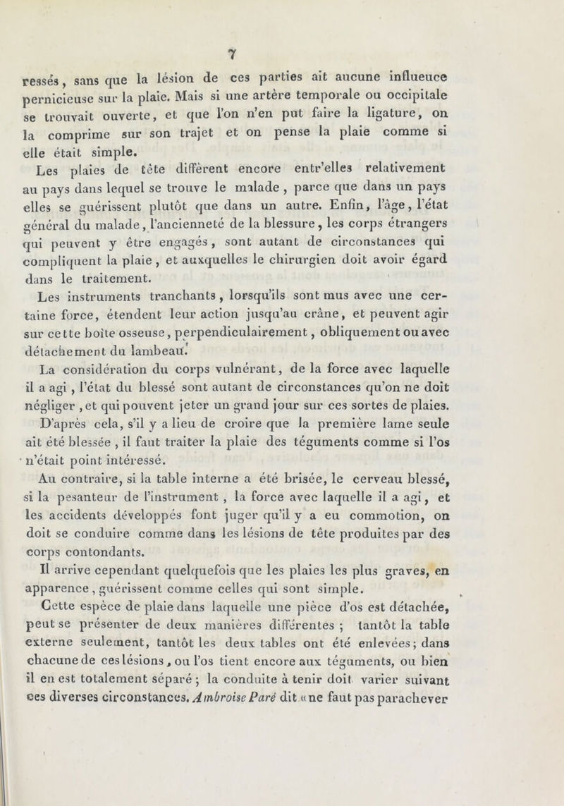 resséfj, sans que la lésion de ces parties ait aucune influence pernicieuse sur la plaie. Mais si une artère temporale ou occipitale se trouvait ouverte, et que l’on n’en put faire la ligature, on la comprime sur son trajet et on pense la plaie comme si elle était simple. Les plaies de tête diffèrent encore entr’elles relativement au pays dans lequel se trouve le malade , parce que dans un pays elles se guérissent plutôt que dans un autre. Enfin, l’àge, l’état général du malade, l’ancienneté de la blessure, les corps étrangers qui peuvent y être engagés, sont autant de circonstances qui compliquent la plaie , et auxquelles le chirurgien doit avoir égard dans le traitement. Les instruments tranchants , lorsqu’ils sont mus avec une cer- taine force, étendent leur action jusqu’au crâne, et peuvent agir sur cette boîte osseuse, perpendiculairement, obliquement ou avec détachement du lambeau. La considération du corps vulnérant, de la force avec laquelle il a agi , l’état du blessé sont autant de circonstances qu’on ne doit négliger ,et quipouvent jeter un grand jour sur ces sortes de plaies. D’après cela, s’il y a lieu de croire que la première lame seule ait été blessée , il faut traiter la plaie des téguments comme si l’os • n’était point intéressé. Au contraire, si la table interne a été brisée, le cerveau blessé, si la pesanteur de l’instrument , la force avec laquelle il a agi, et les accidents développés font juger qu’il y a eu commotion, on doit se conduire comme dans les lésions de tête produites par des corps contondants. Il arrive cependant quelquefois que les plaies les plus graves, en apparence , guérissent comme celles qui sont simple. Cette espèce de plaie dans laquelle une pièce d’os est détachée, peut se présenter de deux manières différentes ; tantôt la table externe seulement, tantôt les deux tables ont été enlevées ; dans chacune de ces lésions , ou l’os tient encore aux téguments, ou bien il en est totalement séparé ; la conduite à tenir doit varier suivant ces diverses civconslSLiicas. Ambroise Paré dit «ne faut pas parachever