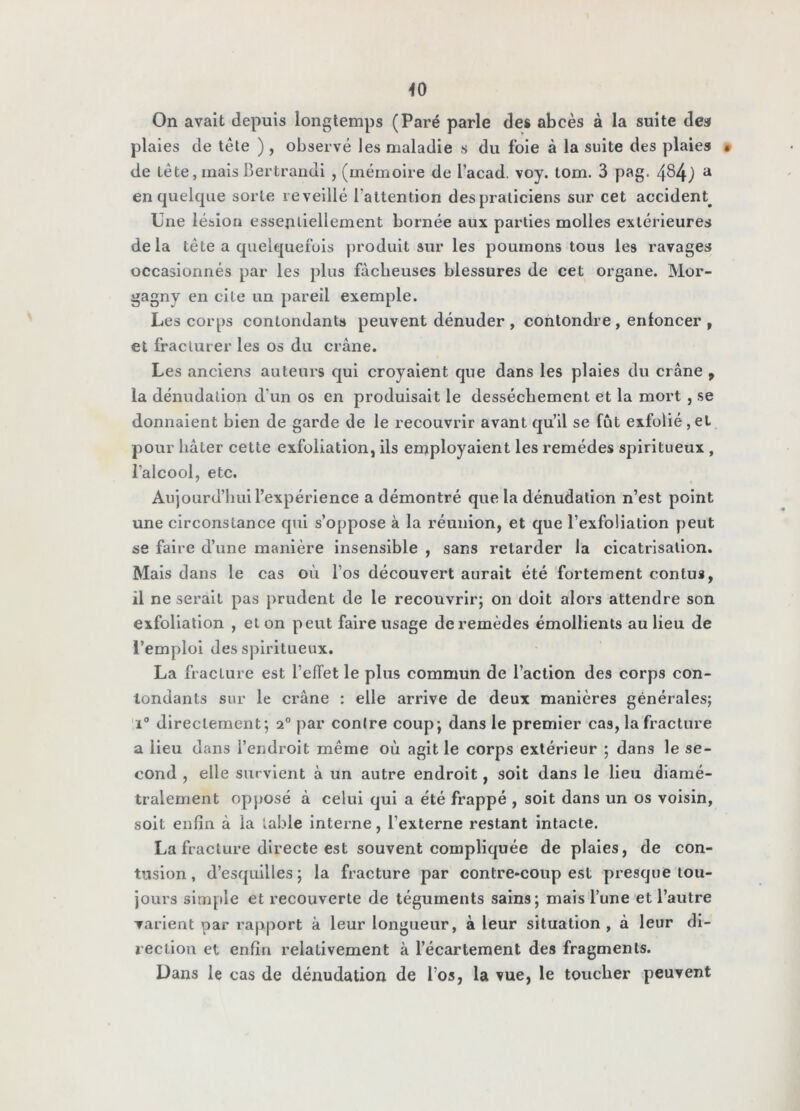 ^0 On avait depuis longtemps (Paré parle des abcès à la suite dea plaies de tête ) , observé les maladie s du foie à la suite des plaies • de tête, mais Bertraiidi , (mémoire de l’acad, voy. tom. 3 pag. 484j ^ en quelque sorte réveillé l’attention despraticiens sur cet accident^ Une lésion essentiellement bornée aux parties molles extérieures delà tête a quelc|uefuls ))roduit sur les poumons tous les ravages occasionnés par les plus fâcheuses blessures de cet organe. Mor- gagny en cite un pareil exemple. Les corps contondants peuvent dénuder , contondre, enfoncer , et fracturer les os du crâne. Les anciens auteurs qui croyaient que dans les plaies du crâne , la dénudation d’un os en produisait le dessèchement et la mort , se donnaient bien de garde de le recouvrir avant qu’il se fût exfolié, et pour hâter cette exfoliation, ils employaient les remèdes spiritueux , l’alcool, etc. Aujourd’liui l’expérience a démontré que la dénudation n’est point une circonstance qui s’oppose à la réunion, et que l’exfoliation peut se faire d’une manière insensible , sans retarder la cicatrisation. Mais dans le cas où l’os découvert aurait été fortement contus, il ne serait pas prudent de le recouvrir; on doit alors attendre son exfoliation , et on peut faire usage de remèdes émollients au lieu de l’emploi des spiritueux. La fracture est l’effet le plus commun de l’action des corps con- tondants sur le crâne : elle arrive de deux manières générales; 1° directement; 2° par contre coup; dans le premier cas, la fracture a lieu dans l’endroit même où agit le corps extérieur ; dans le se- cond , elle survient à un autre endroit, soit dans le lieu diamé- tralement opposé â celui qui a été frappé , soit dans un os voisin, soit enfin â la table inteime, l’externe restant intacte. La fracture directe est souvent compliquée de plaies, de con- tusion, d’esquilles; la fracture par contre-coup est presque tou- jours slmjtle et recouverte de téguments sains; mais l’une et l’autre varient par rapport à leur longueur, à leur situation, à leur di- rection et enfin relativement à l’écartement des fragments. Dans le cas de dénudation de l’os, la vue, le toucher peuvent