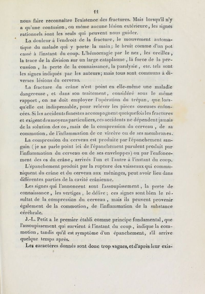 nous faire reconnaître l’existence des fractures. Mais lorsqu’il n’y a qu’une contusion, ou même aucune lésion extérieure, les signes rationnels sont les seuls qui peuvent nous guider. * La douleur à l’endroit de la fracture, le mouvement automa- tique du malade qui y porte la main ; le bruit comme d’un pot cassé à l’instant du coup. L’hémorragie par le nez , les oreilles , la trace de la division sur un large cataplasme , là force de la per- cussion , la perte de la connaissance, la par.dysie , etc. tels sont les signes indiqués par les auteurs ; mais tous sont communs à di- verses lésions du cerveau. La fracture du crâne n’est point en elle-même une maladie dangereuse , et dans son traitement, considéré sous le même rapport, on ne doit employer l’opération du trépan, que lors- qu’elle est indispensable, pour relever les pièces osseuses enfon- cées. Si les accidents funestes accompagnent quelquefois les fractures et exigent des moyens particuliers, ces accidents ne dépendent jamais de la solution des os, mais de la compression du cerveau , de sa commotion, de l’inflammation de ce viscère ou de ses membranes- La compression du cerveau est produite par l’épanchement san- guin ( je ne parle point ici de l’épancliement purulent produit par l’inflammation du cerveau ou de ses enveloppes) ou par l’enfonce- ment des os du crâne, arrivés l’un et l’autre â l’instant du coup. L’épanchement produit parla rupture des vaisseaux qui commu- niquent du erâne et du cerveau aux méninges, peut avoir lieu dans différentes parties de la cavité crânienne. Les signes qui l’annoncent sont l’assoupissement , la perte de connaissance , les vertiges , le délire ; ces signes sont bien le ré » sultat de la compression du cerveau , mais ils peuvent provenir également de la commotion, de l’inflammation de la substance cérébrale. J.-L. Petit a le premier établi comme principe fondamental, que l’assoupissement qui survient à l’instant du coup , indique la com- motion, tandis qu’il est symptôme d’un épanchement, s’il arrive quelque temps après. Le* caractères donnés sont donc trop vagues, et d’après leur exis-