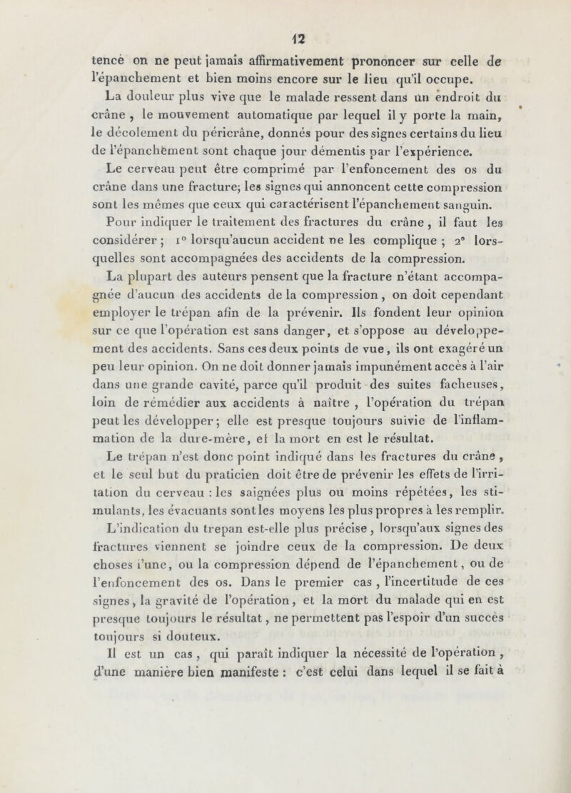 tencè on ne peut iaraais affirmativement prononcer sur celle de répancbement et bien moins encore sur le lieu qu’il occupe. La douleur plus vive que le malade ressent dans ün endroit du crâne , le mouvement automatique par lequel il y porte la main, le décolement du péricrâne, donnés pour des signes certains du lieu de l’épancbement sont chaque jour démentis par l’expérience. Le cerveau peut être comprimé par l’enfoncement des os du crâne dans une fracture; les signes qui annoncent cette compression sont les mêmes que ceux qui caractérisent répancbement sanguin. Pour indiquer le traitement des fractures du crâne , il faut les considérer; lorsqu’aucun accident ne les complique; 2® lors- quelles sont accompagnées des accidents de la compression. La plupart des auteurs pensent que la fracture n’étant accompa- gnée d’aucun des accidents de la compression, on doit cependant employer le trépan afin de la prévenir. Ils fondent leur opinion sur ce que l’opération est sans danger, et s’oppose au développe- ment des accidents. Sans ces deux points de vue, ils ont exagéré un peu leur opinion. On ne doit donner jamais impunément accès à l’air dans une grande cavité, parce qu’il produit-des suites fâcheuses, loin de rémédier aux accidents à naître , l’opération du trépan peut les développer; elle est presque toujours suivie de l’intlam- mation de la dure-mère, et la mort en est le résultat. Le trépan n’est donc point indiqué dans les fractures du crâne , et le seul but du praticien doit être de prévenir les effets de l’irri- tation du cerveau : les saignées plus ou moins répétées, les sti- mulants, les évacuants sont les moyens les plus propres à les remplir. L’indication du trépan est-elle plus précise, lorsqu’aux signes des fractures viennent se joindre ceux de la compression. De deux choses i’une, ou la compression dépend de l’épanchement, onde l’enfoncement des os. Dans le premier cas , l’incertitude de ces signes, la gravité de l’opération, et la mort du malade qui en est presque toujours le résultat, ne permettent pas l’espoir d’un succès toujours si douteux. Il est un cas , qui paraît indiquer la nécessité de l’opération , d’une manière bien manifeste : c’est celui dans lequel il se fait à