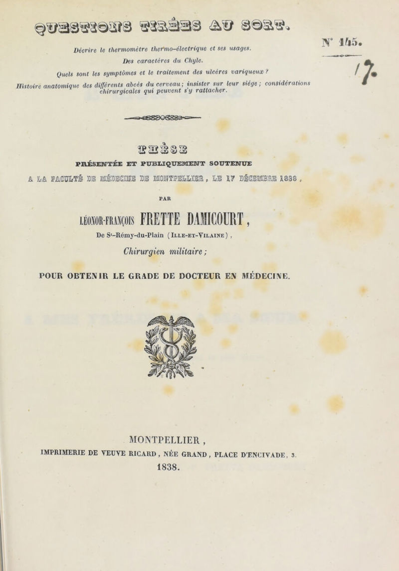 Décrire le thermomètre thcfmo-électrique et ses usages. Des caractères du Chyle. Quels sont les symptômes et le traitement des ulcères variqueux ? Histoire anatomique des différents abcès du cerveau ; insister sur leur siège ; considérations chirurgicales qui peuvent s’y rattacher. 145 œaîàss FILÉSENTÉE ET PfrBUQUEMEN'T SOUTENUE & fMMiTi m MfeEdSfflE m MOÏÎTlFEÏamE, ILE DlŒWBlE Z838 , PAR lÉoïORFMsçois FRETTE DAJIlCOERT, De S‘-Rémy-du-Plain (Ille-et-Vilaine) , Chirurgien militaire ; POUR OBTENIR LE GRADE DE DOCTEUR EM MÉDECIME. MONTPELLIER , IMPRIMERIE DE VEUVE RICARD, NÉE GRAND, PLACE D’ENCIVADE, 3. 1838.