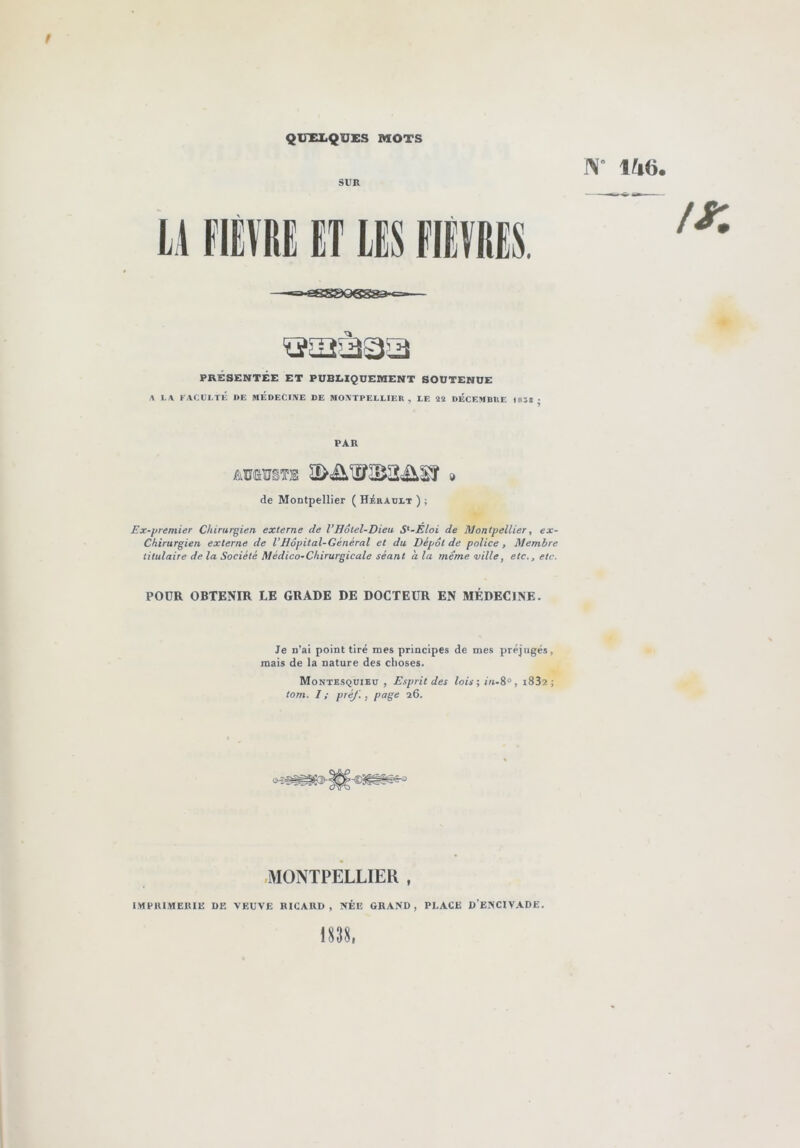 QUXX.QUi;S MOTS 1\' 146. SUE ü FIÈVRE ET LES FIEVRES. PRÉSENTÉE ET PUBEIQUERIENT SOUTENUE A L.\ F/VCtlI.Tli l>E MÉDECIIVE DE MOXTPELEIEK , LE 2Ï DÉCEMBUE laîSj PAR de Montpellier ( Hérault ) ; Ex-premier Chirurgien externe de VHôtel-Dieu S‘-Eloi de Montpellier, ex- Chirurgien externe de VHôpital-Général et du Dépôt de police, Membre titulaire de la Société Médico-Chirurgicale séant à la même ville, etc., etc. POUR OBTENIR LE GRADE DE DOCTEUR EN MÉDECINE. Je n’ai point tiré mes principes de mes préjugés, mais de la nature des choses. Montesquieu , Esprit des lois; in-8‘>, i832 ; tom. I; préj. , page 26. .MONTPELLIER . I.MPIU.MEIUE DE VEUVE RICARD, NÉE GRAND, PLACE D’ENCIVADE.