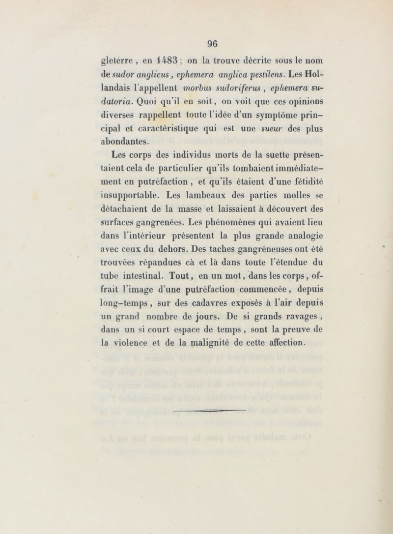 96 gleterre , en 1483 ; on la trouve décrite sous le nom desudor anglicus> ephemera anglica pestilens. Les Hol- landais l’appellent morbus sudoriferus , ephemera su- datoria. Quoi qu’il en soit, on voit que ces opinions diverses rappellent toute l’idée d’un symptôme prin- cipal et caractéristique qui est une sueur des plus abondantes. Les corps des individus morts de la suette présen- taient cela de particulier qu’ils tombaient immédiate- ment en putréfaction , et qu’ils étaient d’une fétidité insupportable. Les lambeaux des parties molles se détachaient de la masse et laissaient à découvert des surfaces gangrenées. Les phénomènes qui avaient lieu dans l’intérieur présentent la plus grande analogie avec ceux du dehors. Des taches gangréneuses ont été trouvées répandues cà et là dans toute l’étendue du tube intestinal. Tout, en un mot, dans les corps, of- frait l’image d’une putréfaction commencée, depuis long-temps, sur des cadavres exposés à l’air depuis un grand nombre de jours. De si grands ravages , dans un si court espace de temps , sont la preuve de la violence et de la malignité de cette affection.