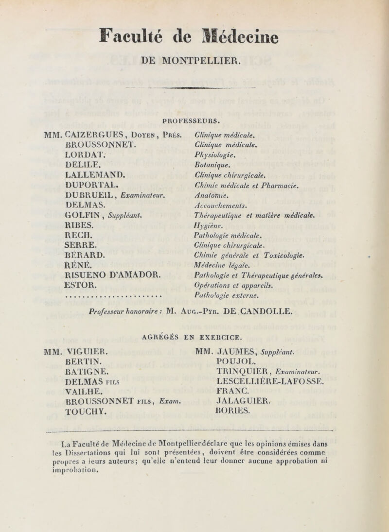 Faculté tle Médecine DE MONTPELLIER. PROFESSEURS. MM. CAIZERGUES , Doyen, Prés. Clinique médicale. liROUSSOlsNET. LÜRDAI'. DELIEE. LALLEMAND. DUPORIAL. DUBRUEIL, Examinateur. DELMAS. G O LFI N , Suppléant. RIRES. REÇU. SERRE. RÉRARD. RÉNÉ. RISUENO D’AMADOR. ESTOR. Professeur honoraire : M. AGRÉGÉS MM. VIGUIER. BERTIN. BATIGNE. DELMAS FILS VAILHE. BRODSSONNET fils, Exam TOUCliY. Clinique médicale. Physiologie. Botanique. Clinique chirurgicale. Chimie médicale et Pharmacie. Anatomie. Accouchements. Thérapeutique et matière médicale. Hygiène. Pathologie médicale. Clinique chirurgicale. Chimie générale et Toxicologie. Médecine légale. Pathologie et Thérapeutique générales. Opérations et appareils. Pathologie externe. Aug.-Pyr. DE CANDOLLE. EN EXERCICE. MM. JAUMES, Suppléant. POUJOL. TRINQLIIER, Examinateur. LESCELLIÉRE-LAFO SSE. FRANC. JALAGUIER. BORIES. La Faculté de Médecine de Montpellierdéclare que les opinions émises dans les Dissertations qui lui sont présentées, doivent être considérées comme propres a leurs auteurs; qu’elle n’entend leur donner aucune approbation ni improbation.