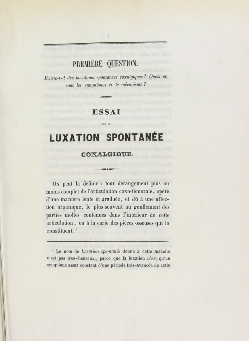 PREMIÈRE QUESTION. Existe-t-il des luxations spontanées coxalgîques ? Quels en sont les symptômes et le mécanisme ? ESSAI 6ÜR Ik LUXATION SPONTANÉE On peut la définir : tout dérangement plus ou moins complet de l’articulation coxo-fémorale, opéré d’une manière lente et graduée, et dû à une affec- tion organique, le plus souvent au gonflement des parties molles contenues dans l’intérieur de cette articulation, ou à la carie des pièces osseuses qui la constituent. ‘ * Le nom de luxation spontanée donné à celle maladie n’csl pas très-heureux, parce que la luxation n’est qu’un symptôme assez constant d’une période très-avancée de cette