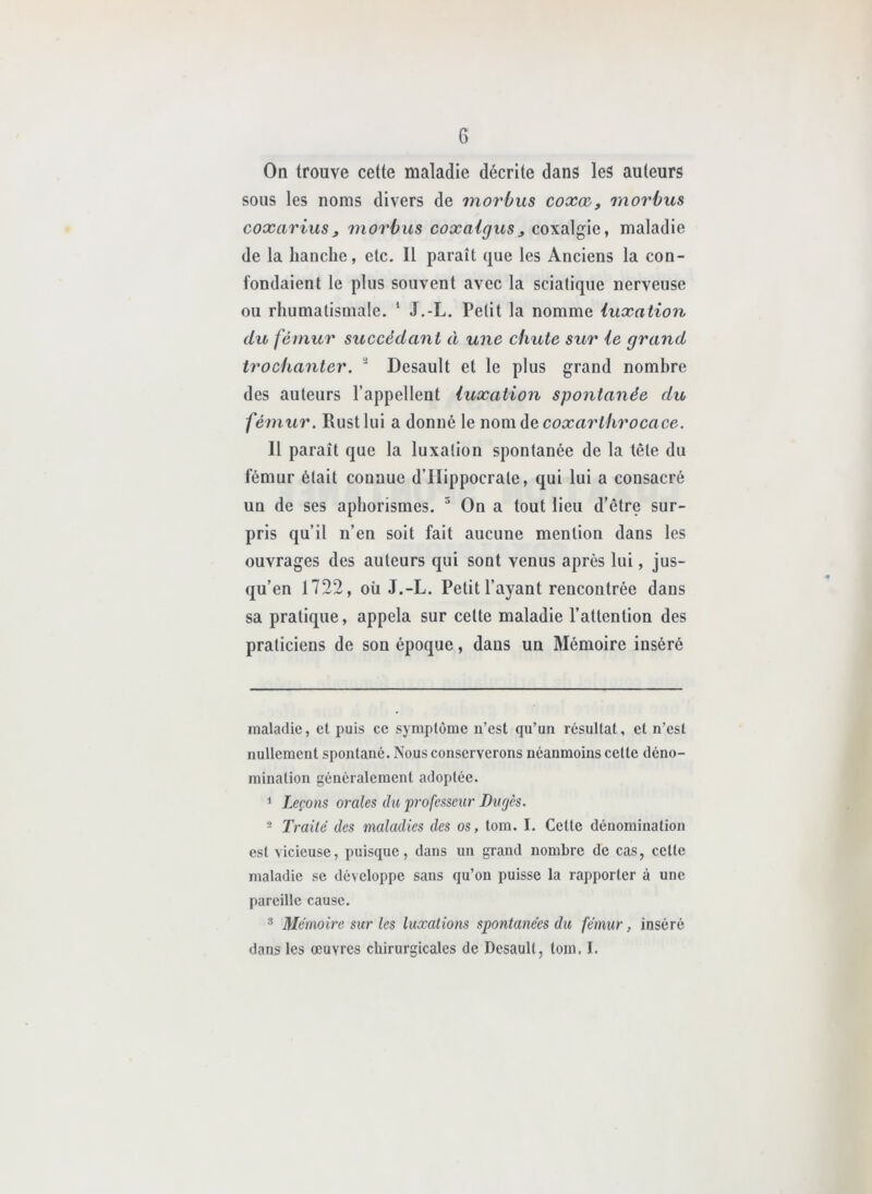 On trouve cette maladie décrite dans les auteurs sous les noms divers de morbus coxæ, rnorbus coxariusJ morbus coxaigus^ coxalgie, maladie de la hanche, etc. Il paraît que les Anciens la con- fondaient le plus souvent avec la sciatique nerveuse ou rhumatismale. ‘ J.-L. Petit la nomme luxation du fémur succédant à une chute sur le grand trochanter. ' Desault et le plus grand nombre des auteurs l’appellent luxation spontanée du fémur. Rustlui a donné le womà&coxarlhrocace. H paraît que la luxation spontanée de la tête du fémur était connue d’Hippocrate, qui lui a consacré un de ses aphorismes. ^ On a tout lieu d’être sur- pris qu’il n’en soit fait aucune mention dans les ouvrages des auteurs qui sont venus après lui, jus- qu’en 1722, oii J.-L. Petit l’ayant rencontrée dans sa pratique, appela sur celte maladie l’attention des praticiens de son époque, dans un Mémoire inséré maladie, et puis ce symptôme n’est qu’un résultat, et n’est nullement spontané. Nous conserverons néanmoins cette déno- mination généralement adoptée. 1 Leçons orales du professeur Dufjès. ® Traité des maladies des os, tom. I. Cette dénomination est vicieuse, puisque, dans un grand nombre de cas, cette maladie se développe sans qu’on puisse la rapporter à une pareille cause. ® Mémoire sur les luxations spontanées du fémur, inséré dans les œuvres chirurgicales de Desault, tom. I.