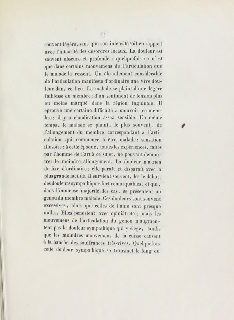 souvent légère, sans que son intensité soit eu rapport avec l’intensité des désordres locaux. La douleur est souvent obscure et profonde : quelquefois ce n’est que dans certains niouvemens de l’articulation que le malade la ressent. Un ébranlement considérable de l’articulation manifeste d’ordinaire une vive dou- leur dans ce lieu. Le malade se plaint d’une légère faiblesse du membre; d’un sentiment de tension plus ou moins marqué dans la région inguinale. 11 éprouve une certaine difficulté à mouvoir ce mem- bre ; il y a claudication assez sensible. En même temps, le malade se plaint, le plus souvent, de l’allongement du membre correspondant à l’arti- culation qui commence à être malade ; sensation illusoire: à celte époque, toutes les expériences, faites par l’homme de l’art à ce sujet, ne pouvant démon- trer le moindre allongement. La douleur n’a rien de fixe d’ordinaire; elle paraît et disparaît avec la plus grande facilité. Il survient souvent, dès le début, des douleurs sympathiques fort remarquables, et qui, dans l’immense majorité des cas, se présentent au genou du membre malade. Ces douleurs sont souvent excessives, alors que celles de l’aine sont presque nulles, Elles persistent avec opiniâtreté ; mais les mouvemens de l’articulation du genou n’augmen- tent pas la douleur sympathique qui y siège, tandis que les moindres mouvemens de la cuisse causent à la hanche des souffrances très-vives. Quelquefois celte douleur sympathique se transmet le long du