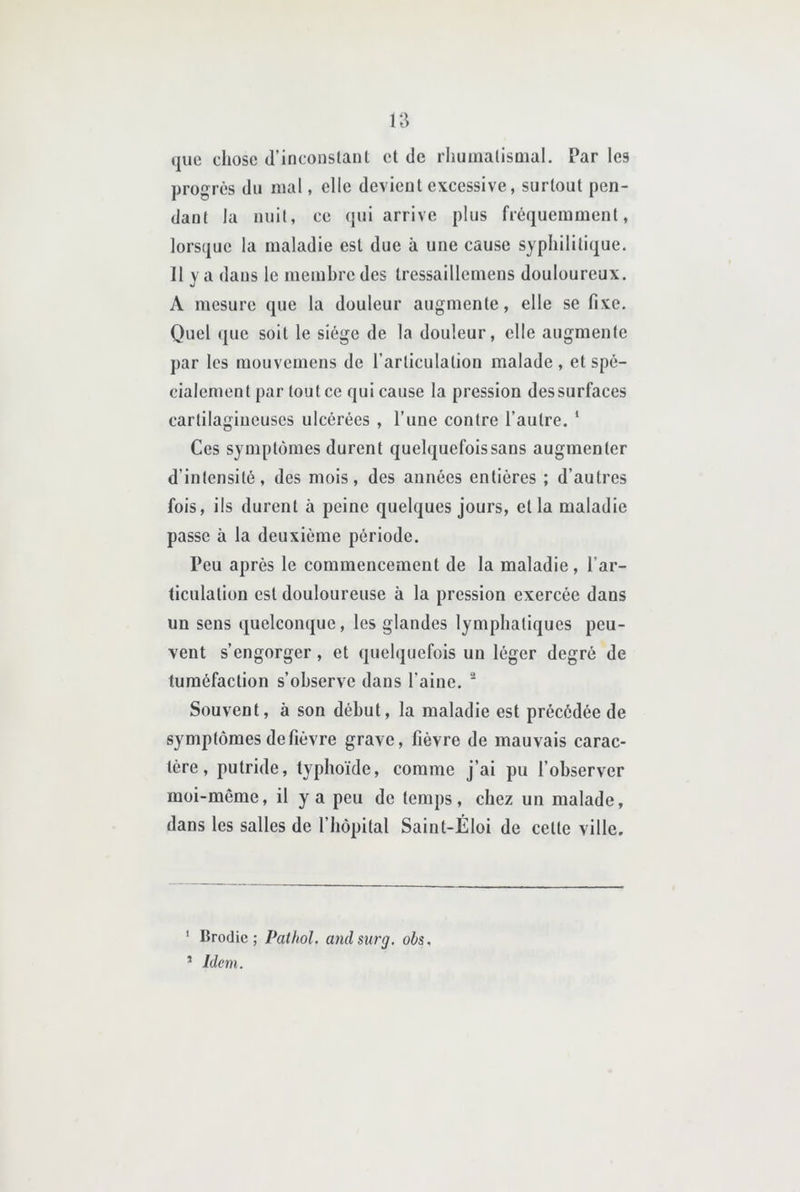 que chose d’inconstant et de rhumatismal. Par les progrès du mal, elle devient excessive, surtout pen- dant la nuit, ce qui arrive plus fréquemment, lorsque la maladie est due à une cause syphilitique. 11 y a dans le membre des tressaillemens douloureux. A mesure que la douleur augmente, elle se fixe. Q)uel que soit le siège de la douleur, elle augmente par les mouvemens de l’articulation malade , et spé- cialement par tout ce qui cause la pression des surfaces cartilagineuses ulcérées , l’une contre l’autre. ‘ Ces symptômes durent quelquefois sans augmenter d’intensité, des mois, des années entières ; d’autres fois, ils durent à peine quelques jours, et la maladie passe à la deuxième période. Peu après le commencement de la maladie, l’ar- ticulation est douloureuse à la pression exercée dans un sens quelconque, les glandes lymphatiques peu- vent s’engorger , et quelquefois un léger degré de tuméfaction s’observe dans l’aine. ' Souvent, à son début, la maladie est précédée de symptômes de fièvre grave, fièvre de mauvais carac- tère, putride, typhoïde, comme j’ai pu l’observer moi-même, il y a peu de temps, chez un malade, dans les salles de l’hôpital Saint-Éloi de celte ville. ' Brodie ; Pathol, andsiirg. obs. ’ Idem.