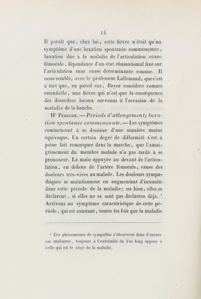 Il paraît que, chez lui, cette fièvre n’était qu’un symptôme d’une luxation spontanée commençante, luxation due à la maladie de l’articulation coxo- fémorale , dépendante d’un état rhumatismal fixé sur l’articulation sans cause déterminante connue. Il nous semble, avec le professeur Lallemand, quec’est à torique, en pareil cas, Loyer considère comme essentielle , une fièvre qui n’est que la conséquence des désordres locaux survenus à l’occasion de la maladie de la hanche. IL Période. — Période d’aUongement; luxa- tion spontanée commençante. — Les symptômes commencent à se dessiner d’une manière moins équivoque. Un certain degré de difformité s’est à peine fait remarquer dans la marche, que l’amai- grissement du membre malade n’a pas tardé à se prononcer. La main appuyée au devant de l’articu- lation , en dehors de l’artère fémorale, cause des douleurs très-vives au malade. Les douleurs sympa- thiques se maintiennent en augmentant d’intensité dans cette période de la maladie; ou bien, elles se déclarent, si elles ne se sont pas déclarées déjà. ‘ Arrivons au symptôme caractéristique de celte pé- riode , qui est constant, toutes les fois que la maladie ‘ Ces phénomènes de sympathie s’observent dans d’autres cas analogues, toujours à l’extrémité de l’os long opposé à celle qui est le siège de la maladie.