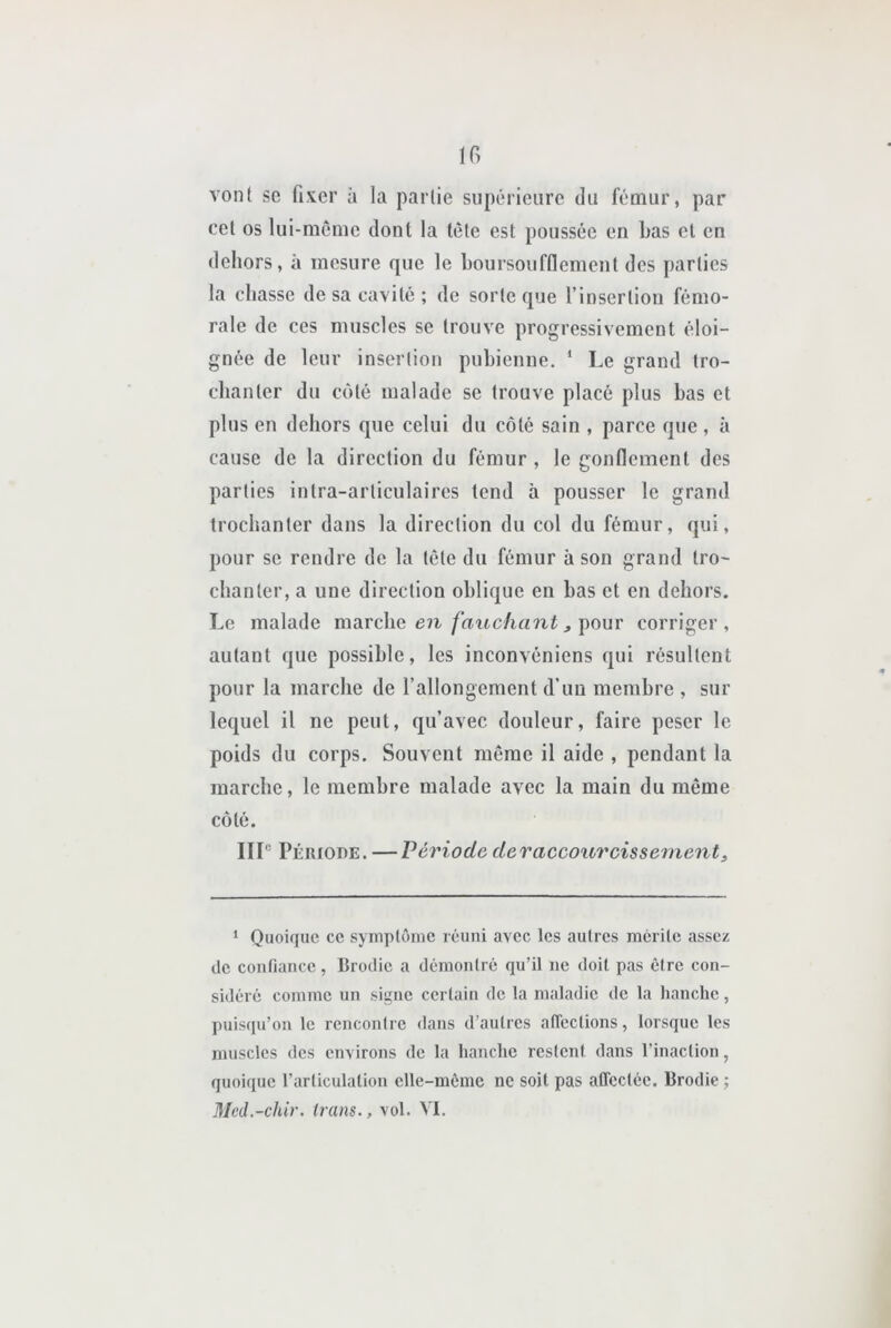 IG vont SC fixer à la partie supérieure du fémur, par cet os lui-meme dont la tête est poussée en bas et en dehors, à mesure que le boursoufflement des parties la chasse de sa cavité ; de sorte que l’insertion fémo- rale de ces muscles se trouve progressivement éloi- gnée de leur insertion pubienne, ‘ Le grand tro- chanter du C(Mé malade se trouve placé plus bas et plus en dehors que celui du côté sain , parce que , à cause de la direction du fémur , le gonflement des parties intra-articulaires tend à pousser le grand trochanter dans la direction du col du fémur, qui, pour se rendre de la tête du fémur à son grand tro- chanter, a une direction oblique en bas et en dehors. Le malade marche , pour corriger, autant que possible, les inconvéniens qui résultent pour la marche de rallongement d’un membre , sur lequel il ne peut, qu’avec douleur, faire peser le poids du corps. Souvent même il aide , pendant la marche, le membre malade avec la main du même côté. IIL Période. — Période deraccourcissement, * Quoique ce symptôme réuni avec les autres mérite assez de confiance , Ilrodie a démontré qu’il ne doit pas être con- sidéré comme un signe certain de la maladie de la hanche, puisqu’on le rencontre dans d’autres aficctions, lorsque les muscles des environs de la hanche restent dans l’inaction, quoique l’articulation elle-même ne soit pas affectée. Brodie ; Mcd.-chir. irans., vol. VI.