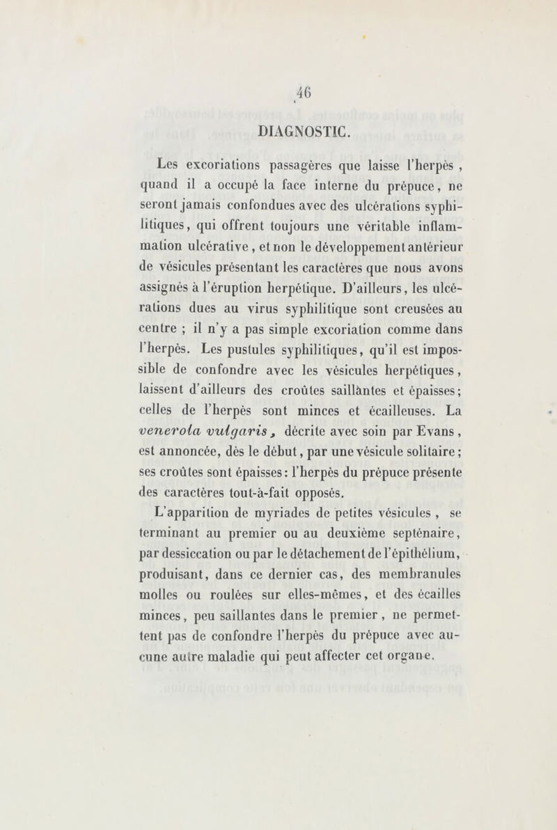 DIAGNOSTIC. Les excoriations passagères que laisse l’herpès , quand il a occupé la face interne du prépuce, ne seront jamais confondues avec des ulcérations syphi- litiques, qui offrent toujours une vérilahlc inflam- mation ulcérative , et non le développement antérieur de vésicules présentant les caractères que nous avons assignés à l’éruption herpétique. D’ailleurs, les ulcé- rations dues au virus syphilitique sont creusées au centre ; il n’y a pas simple excoriation comme dans l’herpès. Les pustules syphilitiques, qu’il est impos- sible de confondre avec les vésicules herpétiques, laissent d’ailleurs des croûtes saillantes et épaisses; celles de l’herpés sont minces et écailleuses. La veneroia vuigaris , décrite avec soin par Evans , est annoncée, dés le début, par une vésicule solitaire ; ses croûtes sont épaisses: l’herpès du prépuce présente des caractères tout-à-fait opposés. L’apparition de myriades de petites vésicules , se terminant au premier ou au deuxième septénaire, par dessiccation ou par le détachement de l’épithélium, produisant, dans ce dernier cas, des membranules molles ou roulées sur elles-mêmes, et des écailles minces, peu saillantes dans le premier, ne permet- tent pas de confondre l’herpès du prépuce avec au- cune autre maladie qui peut affecter cet organe.