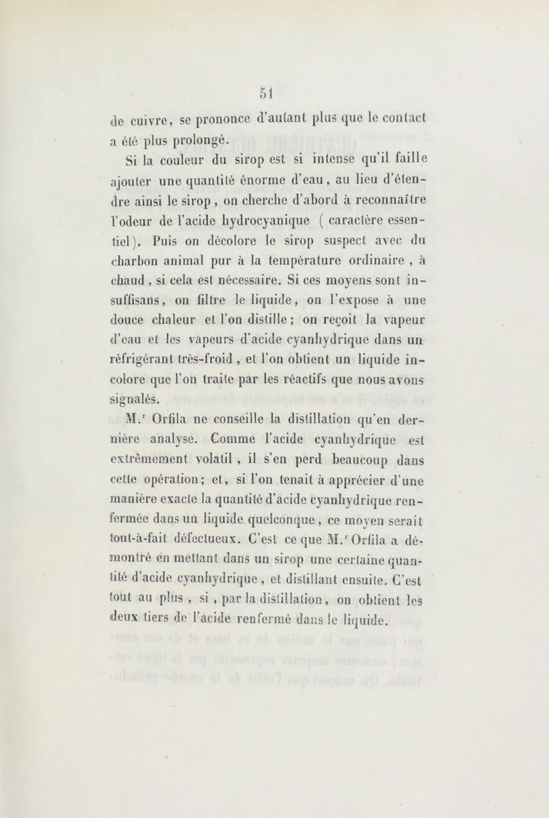 de cuivre, se prononce d’aulanl plus que le contact a été plus prolongé. Si la couleur du sirop est si intense qu’il faille ajouter une quantité énorme d’eau, au lieu d’éten- dre ainsi le sirop , on cherche d’abord à reconnaître l’odeur de l’acide hydrocyanique ( caractère essen- tiel). Puis on décolore le sirop suspect avec du charbon animal pur à la température ordinaire , à chaud , si cela est nécessaire. Si ces moyens sont in- sufGsans, on iiltre le liquide, on l’expose à une douce chaleur et l’on distille ; on reçoit la vapeur d’eau et les vapeurs d'acide cyanhydrique dans un réfrigérant trés-froid , et l’on obtient un liquide in- colore que l’on traite par les réactifs que nous avons signalés. IM. Orfila ne conseille la distillation qu’en der- nière analyse. Comme l’acide cyanhydrique est extrêmement volatil , il s’en perd beaucoup dans cette opération; et, si l’on tenait à apprécier d’une manière exacte la quantité d’acide cyanhydrique ren- fermée dans un liquide quelconque, ce moyen serait tout-à-fait défectueux. C’est ce que M.' Orfda a dé- montré en mettant dans un sirop une certaine quan- tité d’acide cyanhydrique, et distillant ensuite. C’est tout au plus , si , par la distillation, on obtient les deux tiers de l’acide renfermé dans le liquide.