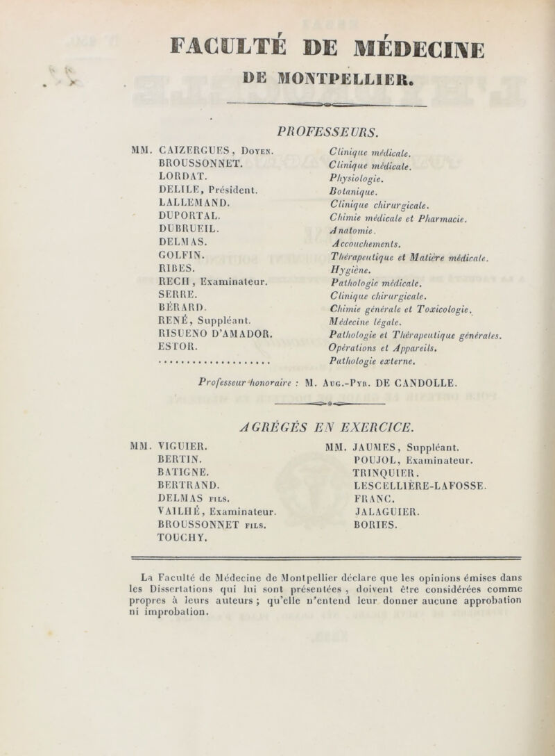 FACULTÉ DE MÉDECINE DE MONTPELLIER. ~ PROFESSEURS. Ciiniqac médicale. Clinique médicale. MM, CAIZERGURS, Doyen. BROUSSONNET. LO R DAT. DELIRE, Président. LALLEMAND. DEPORT AL. DLBREEIL. DELMAS. GOLFIN. RIBES. REGI! , Examinateur. SERRE. BÉRARD. RENÉ, Suppléant. RISLENO D’AMADOR. ESTOR. Professeur honoraire : Physiologie. Botanique. Clinique chirurgicale. Chimie médicale et Pharmacie. Anatomie. Accouchements. Thérapeutique et Matière médicale. Hygiène. Pathologie médicale. Clinique chirurgicale. Chimie générale et Toxicologie. Médecine légale. Pathologie et Thérapeutique générales. Opérations et Appareils. Pathologie externe. M. Aüg.-Pyb. DE CANDOLLE. AGRÉGÉS EN EXERCICE. MM. VIGÜIER. BERTIN. BATIGNE. BERTRAND. DELMAS FILS. VAILIIE, Examinateur. BROUSSONNET fils. TOLCHY. MM. JAUMES, Suppléant. POEJOL, Examinateur. TRINQUIER. LESCEELIÈRE-LAFOSSE. FRANG. JAEAGUIER. BORIES. La Faculté de Médecine de Montpellier déclare que les opinions émises dans les Di.ssertalions qui lui sont présentées , doivent être considérées comme propres à leurs auteurs ; qu’elle n’entend leur donner aucune approbation ni improbation.