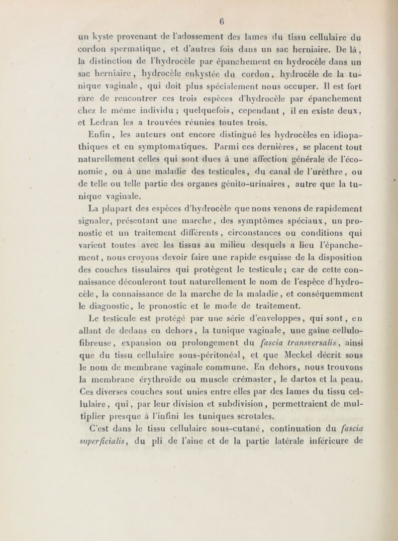 un kyste provenant de l’adossement des lames du tissu cellulaire du cordon spermatique, et d’autres (bis dans un sac herniaire. Delà, la distinction de l’hydrocèle par épanchement en hydrocèle dans un sac herniaire, hydrocèle enkystée du cordon, hydrocèle de la tu- nique vaginale, qui doit plus spécialement nous occuper. Il est fort rare de rencontrer ces trois espèces d’hydrocèle par épanchement chez le même individu; quelquefois, cependant , il en existe deux, et Ledran les a trouvées réunies toutes trois. Enfin , les auteurs ont encore distingué les hydrocèles en idiopa- thiques et en symptomatiques. Parmi ces dernières, se placent tout naturellement celles qui sont dues à une affection générale de l’éco- nomie, ou à une maladie des testicules, du canal de l’urèthre, ou de telle ou telle partie des organes génito-urinaires , autre que la tu- nique vaginale. La plupart des espèces d’hydrocèle que no»is venons de rapidement signaler, présentant une marche, des symptômes spéciaux, un pro- nostic et un traitement dilFérents , circonstances ou conditions qui varient toutes avec les tissus au milieu desquels a lieu l’épanche- ment, nous croyons devoir faire une rapide esquisse de la disposition des couches tissulaires qui protègent le testicule; car de cette con- naissance découleront tout naturellement le nom de l’espèce d’hydro- cèle, la connaissance de la marche de la maladie, et conséquemment le diagnostic, le pronostic et le mode de traitement. Le testicule est j)rotégé par une série d’enveloppes, qui sont, en allant de dedans en dehors, la tunique vaginale, une gaine cellulo- fibreuse, expansion ou prolongement du fascia transversalis, ainsi que du tissu cellulaire sous-péritonéal, et que Meckel décrit sous le nom de membrane vaginale commune. En dehors, nous trouvons la membrane érythroïde ou muscle crémaster, le dartos et la peau. Ces diverses couches sont unies entre elles par des lames du tissu cel- lulaire, qui, par leur division et subdivision, permettraient de mul- tiplier presque à l’infini les tuniques scrotales. C’est dans le tissu cellulaire sous-cutané, continuation du fascia superficiatis, du pli de l’aine et de la partie latérale inférieure de