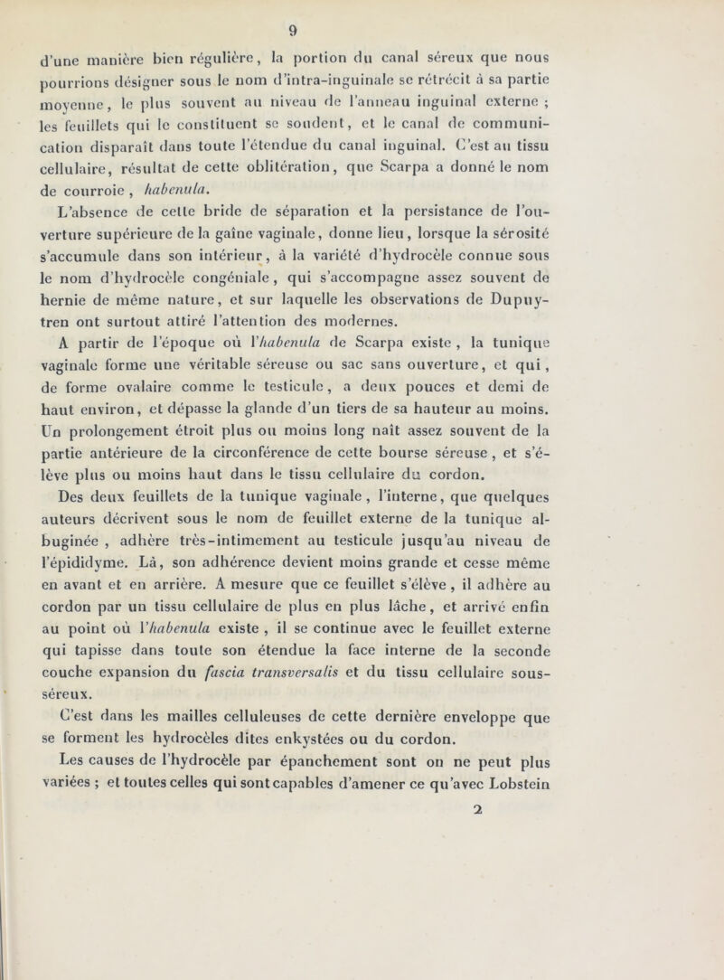 d’une manière bien régulière, la portion du canal séreux que nous pourrions désigner sous le nom d’intra-inguinale se rétrécit à sa partie movenne, le plus souvent au niveau de l’anneau inguinal externe; les feuillets qui le constituent se soudent, et le canal de communi- cation disparaît dans toute l’étendue du canal inguinal. C’est au tissu cellulaire, résultat de cette oblitération, que Scarpa a donné le nom de courroie , habenula. L’absence de cette bride de séparation et la persistance de l’ou- verture supérieure de la gaine vaginale, donne lieu, lorsque la sérosité s’accumule dans son intérieur, à la variété d’hydrocèle connue sous le nom d’hy<lrocèle congéniale , qui s’accompagne assez souvent de hernie de même nature, et sur laquelle les observations de Dupuy- tren ont surtout attiré l’attention des modernes. A partir de l’époque où Miabenula de Scarpa existe , la tunique vaginale forme une véritable séreuse ou sac sans ouverture, et qui, de forme ovalaire comme le testicule, a deux pouces et demi de haut environ, et dépasse la glande d’un tiers de sa hauteur au moins. Un prolongement étroit plus ou moins long naît assez souvent de la partie antérieure de la circonférence de cette bourse séreuse, et s’é- lève plus ou moins haut dans le tissu cellulaire du cordon. Des deux feuillets de la tunique vaginale, l’interne, que quelques auteurs décrivent sous le nom de feuillet externe de la tunique al- buginée , adhère très-intimement au testicule jusqu’au niveau de l’épididyme. Là, son adhérence devient moins grande et cesse même en avant et en arrière. A mesure que ce feuillet s’élève , il adhère au cordon par un tissu cellulaire de plus en plus lâche, et arrivé enfin au point où Vhabenula existe , il se continue avec le feuillet externe qui tapisse dans toute son étendue la face interne de la seconde couche expansion du fascia transversalis et du tissu cellulaire sous- séreux. C’est dans les mailles celluleuses de cette dernière enveloppe que se forment les hydrocèles dites enkystées ou du cordon. Les causes de l’hydrocèle par épanchement sont on ne peut plus variées ; et toutes celles qui sont capables d’amener ce qu’avec Lobstein 2