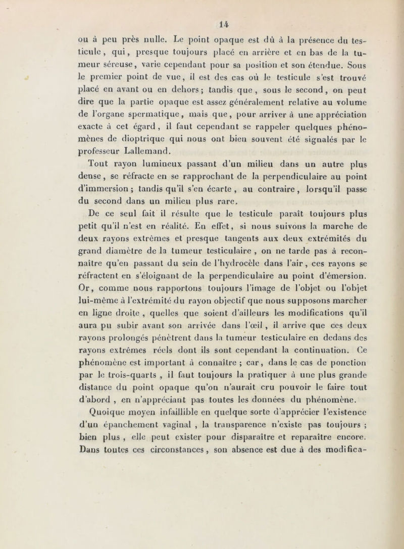 ou à peu près nulle. Le point opaque est dû à la présence du tes- ticule , qui, presque toujours placé en arrière et en bas de la tu- meur séreuse, varie cependant pour sa position et son étendue. Sous le premier point de vue, il est des cas où le testicule s’est trouvé placé en avant ou en dehors; tandis que, sous le second, on peut dire que la partie oj)aque est assez généralement relative au volume de l’organe spermatique, mais que, pour arriver à une appréciation exacte i» cet égard , il faut cependant se rappeler quelques phéno- mènes de dioplrique qui nous ont bien souvent été signalés par le professeur Lallemand. Tout rayon lumineux passant d’un milieu dans un autre plus dense, se réfracte en se rapprochant de la perpendiculaire au point d’immersion ; tandis qu’il s’en écarte , au contraire , lorsqu’il passe du second dans un milieu plus rare. De ce seul fait il résulte que le testicule paraît toujours plus petit qu’il n’est en réalité. En effet, si nous suivons la marche de deux rayons extrêmes et presque tangents aux deux extrémités du grand diamètre de la tumeur testiculaire , on ne tarde pas à recon- naître qu’en passant du sein de l’hydrocèle dans l’air, ces rayons se réfractent en s’éloignant de la perpendiculaire au point d’émersion. Or, comme nous rapportons toujours l’image de l’objet ou l’objet lui-même à l’extrémité du rayon objectif que nous supposons marcher en ligne droite , quelles que soient d’ailleurs les modifications qu’il aura pu subir avant son arrivée dans l’œil , il arrive que ces deux rayons prolongés j>énèlrent dans la tumeur testiculaire en dedans des rayons extrêmes réels dont ils sont cependant la continuation. Ce phénomène est important à connaître ; car, dans le cas de ponction par le trois-quarts , il faut toujours la pratiquer à une plus grande distance du point opaque qu’on n’aurait cru pouvoir le faire tout d’abord , en n’appréciant pas toutes les données du phénomène. Quoique moyen infaillible en quelque sorte d’apprécier l’existence d’un épanchement vaginal , la transparence n’existe pas toujours ; bien plus , elle peut exister pour disparaître et reparaître encore. Dans toutes ces circonstances, son absence est due à des modifica-