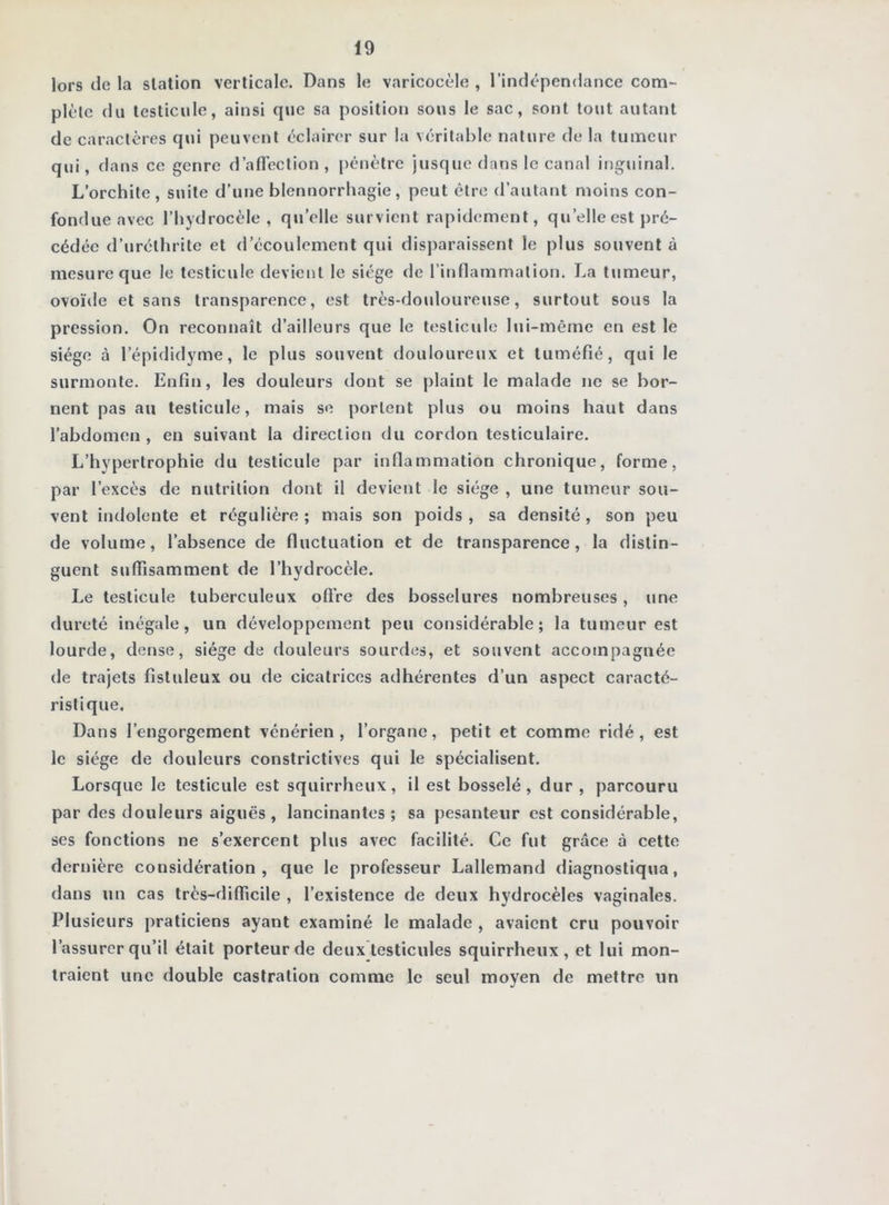 lors de la station verticale. Dans le varicocèle , l’indépendance com- plète du testicule, ainsi que sa position sous le sac, sont tout autant de caractères qui peuvent éclairer sur lu véritable nature de la tumeur qui, dans ce genre d’afTection , pénètre jusque dans le canal inguinal. L’orchite, suite d’une blennorrhagie, peut être d’autant moins con- fondue avec l’hydrocèle, qu’elle survient rapidement, qu’elle est pré- cédée d’uréthrite et d’écoulement qui disparaissent le plus souvent à mesure que le testicule devient le siège de l’inflammation. La tumeur, ovoïde et sans transparence, est très-douloureuse, surtout sous la pression. On reconnaît d’ailleurs que le testicule lui-même en est le siège à l’épididyme, le plus souvent douloureux et tuméfié, qui le surmonte. Enfin, les douleurs dont se plaint le malade no se bor- nent pas au testicule, mais se portent plus ou moins haut dans l’abdomen , en suivant la direction du cordon testiculaire. L’hypertrophie du testicule par inflammation chronique, forme, par l’excès de nutrition dont il devient le siège , une tumeur sou- vent indolente et régulière ; mais son poids , sa densité, son peu de volume, l’absence de fluctuation et de transparence, la distin- guent suffisamment de l’hydrocèle. Le testicule tuberculeux ofire des bosselures nombreuses, une dureté inégale, un développement peu considérable; la tumeur est lourde, dense, siège de douleurs sourdes, et souvent accompagnée de trajets fistuleux ou de cicatrices adhérentes d’un aspect caracté- ristique. Dans l’engorgement vénérien, l’organe, petit et comme ridé, est le siège de douleurs constrictives qui le spécialisent. Lorsque le testicule est squirrheux, il est bosselé, dur, parcouru par des douleurs aiguës , lancinantes ; sa pesanteur est considérable, scs fonctions ne s’exercent plus avec facilité. Ce fut grâce à cette dernière considération, que le professeur Lallemand diagnostiqua, dans un cas très-difficile , l’existence de deux hydrocèles vaginales. Plusieurs praticiens ayant examiné le malade , avaient cru pouvoir l’assurer qu’il était porteur de deux testicules squirrheux, et lui mon- traient une double castration comme le seul moyen de mettre un