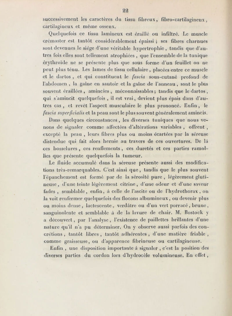 successivement les caractères du tissu fibreux, fibro-cartilagineux , cartilagineux et même osseux. Quelquefois ce tissu lamineux est éraillé ou infiltré. Le muscle crémaster est tantôt considérablement épaissi ; ses fibres eharnues sont devenues le siège d’une véritable hypertrophie , tandis que d’au- tres fois elles sont tellement atrophiées , que l’ensemble de la tunique érythroïde ne se présente plus que sous forme d’un feuillet on ne peut plus ténu. Les lames de tissu cellulaire, placées entre ce muscle et le dartos , et qui constituent le fascia sous-cutané profond de l’abdomen , la gaine en sautoir et la gaine de l’anneau , sont le plus souvent éraillées , amincies, méconnaissables; tandis que le dartos , qui s’amincit quelquefois , il est vrai, devient plus épais dans d’au- tres cas, et revêt l’aspect musculaire le plus prononcé. Enfin, le fascia superficialis et la peau sont le plus souvent généralement amincis. Dans quelques circonstances , les diverses tuniques que nous ve- nons de signaler comme affectées d’altérations variables , offrent , excepté la j)eau , leurs fibres plus ou moins écartées par la séreuse distendue qui fait alors hernie au travers de ces ouvertures. De là ces bosselures , ces renflements , ces duretés et ces parties ramol- lies que présente quelquefois la tumeur. Le fluide accumulé dans la séreuse présente aussi des modifica- tions très-remarquables. C’est ainsi que , tandis que le plus souvent l’épanchement est formé par de la sérosité pure , légèrement gluti- iicuse , d’une teinte légèrement citrine , d’une odeur et d’une saveur fades , semblable, enfin, à celle de l’ascite ou de l’hydrothorax , on la voit renfermer quelquefois des flocons albumineux, ou devenir plus ou moins dense, lactescente, verdâtre ou d’un vert porracé, brune , sanguinolente et semblable à de la lavure de chair. M. Bostock y a découvert, par l’analyse , l’existence de paillettes brillantes d’une nature qu’il n’a pu déterminer. On y observe aussi parfois des con- crétions , tantôt libres , tantôt adhérentes , d’une matière friable , comme graisseuse, ou d’apparence fibrineuse ou cartilagineuse. Enfin , une disposition importante à signaler , c’est la j)osition des diverses parties du cordon lors d’hydrocèle volumineuse. En effet ,