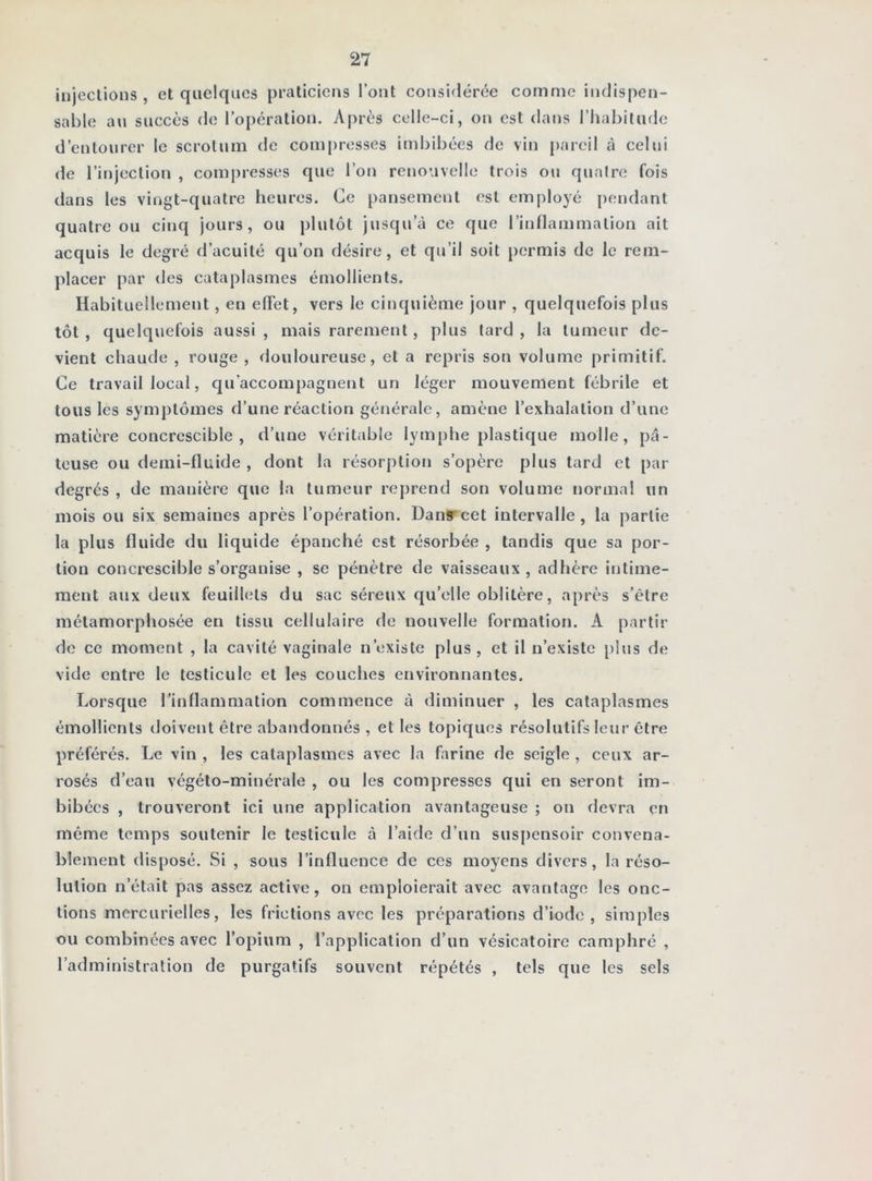 injeclions , et quelques praticiens l’ont considérée comme indispen- sable au succès (1e l’opération. Après celle-ci, on est dans l’habitude d’entourer le scrotum de compresses imbibées de vin {)arcil à celui de l’injection , compresses que l’on renouvelle trois ou quatre fois dans les vingt-quatre heures. Ce pansement est employé pendant quatre ou cinq jours, ou plutôt jusqu’à ce que l’inflammation ait acquis le degré d’acuité qu’on désire, et qu’il soit permis de le rem- placer par des cataplasmes émollients. Habituellement, en effet, vers le cinquième jour , quelquefois plus tôt , quelquefois aussi , mais rarement, plus tard , la tumeur de- vient chaude , rouge , douloureuse, et a repris son volume primitif. Ce travail local, qu’accompagnent un léger mouvement fébrile et tous les symptômes d’une réaction générale, amène l’exhalation d’une matière concrescible , d’une véritable lymphe plastique molle, pâ- teuse ou demi-fluide , dont la résorption s’opère plus tard et par degrés , de manière que la tumeur reprend son volume normal un mois ou six semaines après l’opération. Danrcet intervalle, la partie la plus fluide du liquide épanché est résorbée , tandis que sa por- tion concrescible s’organise , se pénètre de vaisseaux, adhère intime- ment aux deux feuillets du sac séreux qu’elle oblitère, après s’être métamorphosée en tissu cellulaire de nouvelle formation. A partir de ce moment , la cavité vaginale n’existe plus, et il n’existe plus de vide entre le testicule et les couches environnantes. Lorsque l’inflammation commence à diminuer , les cataplasmes émollients doivent être abandonnés, elles topiques résolutifs leur être préférés. Le vin , les cataplasmes avec la farine de seigle , ceux ar- rosés d’eau végéto-minérale , ou les compresses qui en seront im- bibées , trouveront ici une application avantageuse ; on devra en même temps soutenir le testicule à l’aide d’un suspensoir convena- blement disposé. Si , sous l’influence de ces moyens divers, la réso- lution n’était pas assez active, on emploierait avec avantage les onc- tions mercurielles, les frictions avec les préparations d’iode, simples ou combinées avec l’opium , l’application d’un vésicatoire camphré , l’administration de purgatifs souvent répétés , tels que les sels