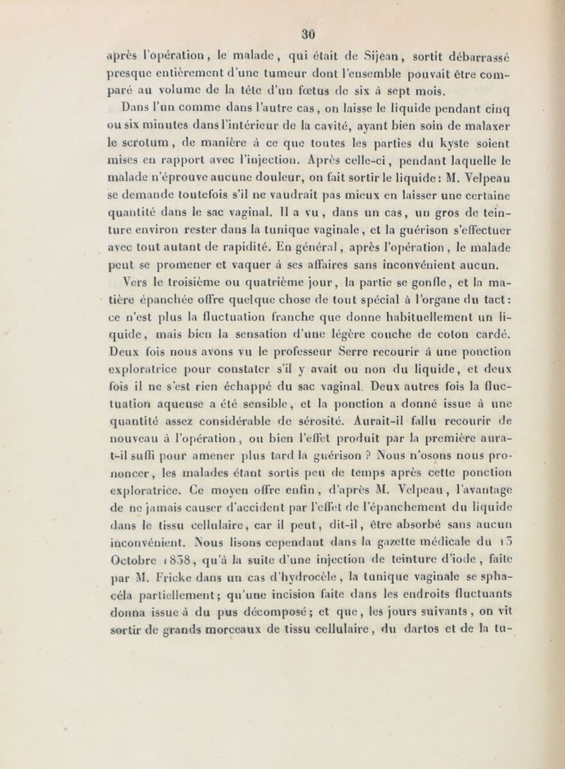 après l’opération, le malade, qui était de Sijean, sortit débarrassé presque entièrement d’une tumeur dont l’ensemble pouvait être com- paré au volume de la télé d’un foetus de six à sept mois. Dans l’un comme dans l’autre cas, on laisse le liquide pendant cinq ou six minutes dans l’intérieur de la cavité, ayant bien soin de malaxer le scrotum, de manière à ce que toutes les parties du kyste soient mises en rapport avec l’injection. Après celle-ci, pendant laquelle le malade n’éprouve aucune douleur, on fait sortir le liquide: M. Velpeau se demande toutefois s’il ne vaudrait pas mieux en laisser une certaine quantité dans le sac vaginal. 11 a vu, dans un cas, un gros de tein- ture environ rester dans la tunique vaginale, et la guérison s’elFectuer avec tout autant de rapidité. En général, après l’opération , le malade peut se promener et vaquer à ses affaires sans inconvénient aucun. Vers le troisième ou quatrième jour, la partie se gonfle, et la ma- tière épanchée offre quelque chose de tout spécial à l’organe du tact: ce n’est plus la fluctuation franche que dotine habituellement un li- quide, mais bien la sensation d’une légère couche de colon cardé. Deux fois nous avons vu le professeur Serre recourir à une ponction exploratrice pour constater s’il y avait ou non du liquide, et deux fois il ne s’est rien échappé du sac vaginal. Deux autres fois la fluc- tuation aqueuse a été sensible, et la ponction a donné issue à une quantité assez considérable de sérosité. Aurait-il fallu recourir de nouveau à l’opération , ou bien l’effet produit par la première aura- t-il suffi pour amener plus tard la guérison ? iNous n’osons nous pro- noncer, les malades étant sortis peu de temps après celte ponction exploratrice. Ce moyen offre enfin , d’après M. Velpeau, l’avantage de ne jamais causer d’accident par l’effet de l’épanchcmcnt du liquide dans le tissu cellulaire, car il peut, dit-il, être absorbé sans aucun inconvénient. iNous lisons cependant dans la gazette médicale du i3 Octobre i858, qu’à la suite d’une injection de teinture d’iode, faite par i\l. Fricke dans un cas d’hydrocèle, la tunique vaginale se spha- céla partiellement; qu’une incision faite dans les endroits fluctuants donna issue à du pus décomposé; et que, les jours suivants, on vit sortir de grands morceaux de tissu cellulaire, du dartos et de la tu-