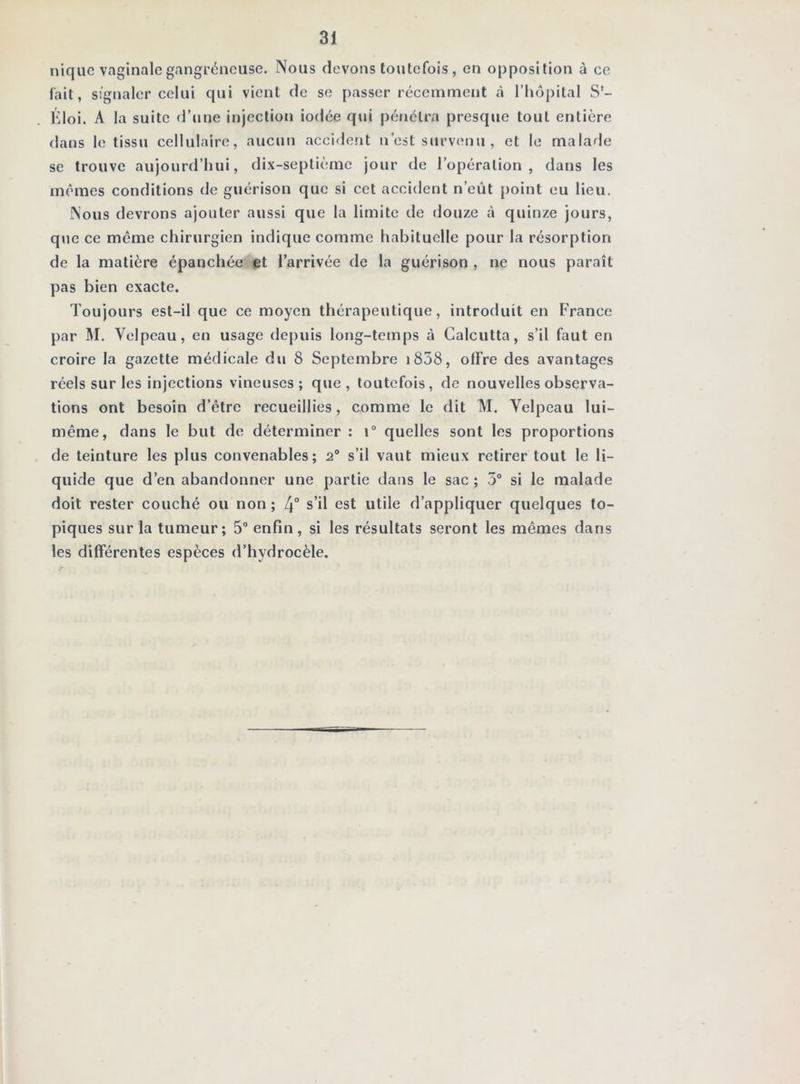 nique vaginale gangréneuse. Nous devons toutefois , on opposition à ce fait, signaler celui qui vient de se passer récemment à l’hôpital S- Hloi. A la suite d’une injection iodée qtii pénétra presque tout entière dans le tissu cellulaire, aucun accident n’est survenu , et le malade se trouve aujourd’hui, dix-septième jour de l’opération, dans les mêmes conditions de guérison que si cet accident n’eût point eu lieu. Nous devrons ajouter aussi que la limite de douze à quinze jours, que ce même chirurgien indique comme habituelle pour la résorption de la matière épanchée et l’arrivée de la guérison , ne nous paraît pas bien exacte. d'oujours est-il que ce moyen thérapeutique, introduit en France par M. Velpeau, en usage depuis long-temps à Calcutta, s’il faut en croire la gazette médicale du 8 Septembre i838, olFre des avantages réels sur les injections vineuses; que, toutefois, de nouvelles observa- tions ont besoin d’être recueillies, comme le dit M. Velpeau lui- même, dans le but de déterminer : \° quelles sont les proportions de teinture les plus convenables; 2® s’il vaut mieux retirer tout le li- quide que d’en abandonner une partie dans le sac ; 3® si le malade doit rester couché ou non ; 4“ s’il est utile d’appliquer quelques to- piques sur la tumeur; 5® enfin, si les résultats seront les mêmes dans les différentes espèces d’hydrocèle.