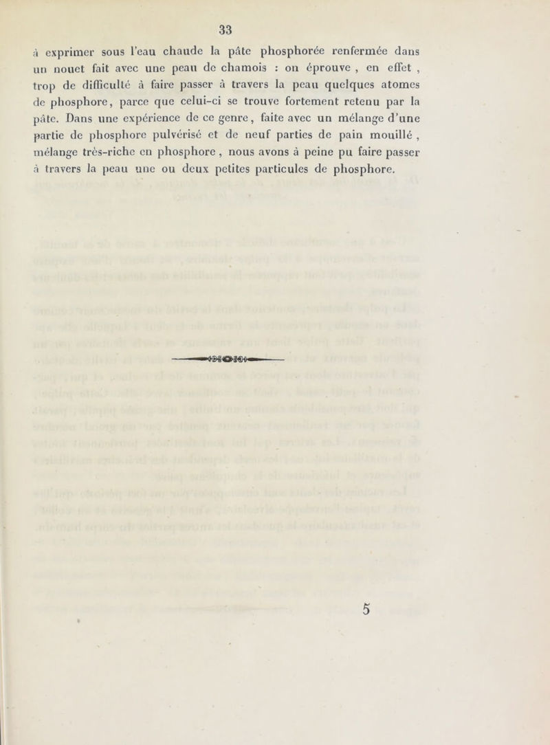 à exprimer sous l’eau chaude la pâte phosphorée renfermée dans un nouet fait avec une peau do chamois ; on éprouve , en effet , trop de difficulté à faire passer à travers la peau quelques atomes de phosphore, parce que celui-ci se trouve fortement retenu par la pâte. Dans une expérience de ce genre, faite avec un mélange d’une partie de phosphore pulvérisé et de neuf parties de pain mouillé , mélange très-riche en phosphore, nous avons à peine pu faire passer à travers la peau une ou doux petites particules de phosphore. 5