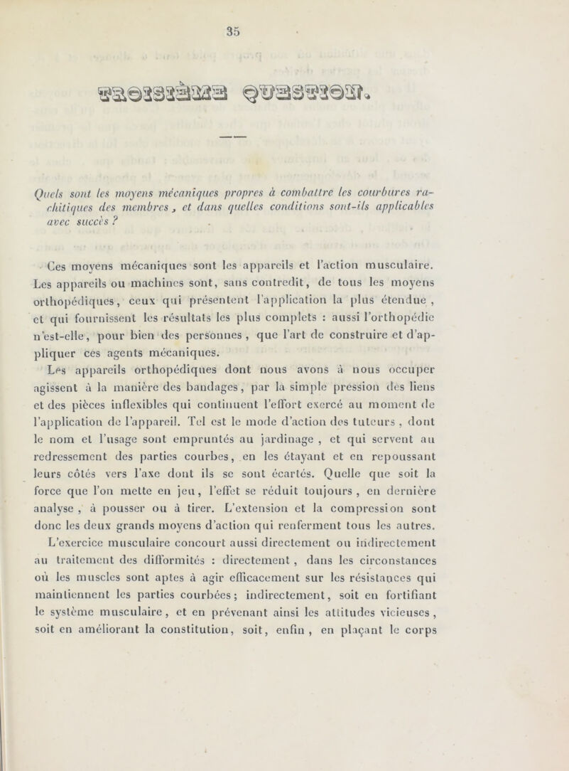 Quels sont les moyens mécaoiiques propres à combattre les courbures ra~ cliitiques des membres j et dans quelles conditions sont-ils applicables avec succès ? Ces moyens mécaniques sont les appareils et l’action musculaire. Les appareils ou machines sont, sans contredit, de tous les moyens orthopédiques, ceux qui présentent l’application la plus étendue, et qui fournissent les résultats les plus complets : aussi l’orthopédie n’est-elle, pour bien des personnes, que l’art de construire et d’ap- pliquer ces agents mécaniques. Les appareils orthopédiques dont nous avons à nous occuper agissent à la manière des bandages, par la simple pression des liens et des pièces inflexibles qui continuent l’elFort exercé au moment de l’application de l’appareil. Tel est le mode d’action des tuteurs , dont le nom et l’usage sont empruntés au jardinage , et qui servent au redressement des parties courbes, en les étayant et en repoussant leurs côtés vers l’axe dont ils se sont écartés. Quelle que soit la force que l’on mette en jeu, l’elFet se réduit toujours, en dernière analyse , à pousser ou à tirer. L’extension et la compression sont donc les deux grands moyens d’action qui renferment tous les autres. L’exercice musculaire concourt aussi directement ou indirectement au traitement des dilTormités : directement , dans les circonstances où les muscles sont aptes à agir efficacement sur les résistances qui maintiennent les parties courbées; indirectement, soit en fortifiant le système musculaire, et en prévenant ainsi les attitudes vicieuses, soit en améliorant la constitution, soit, enfin, en plaçant le corps 4