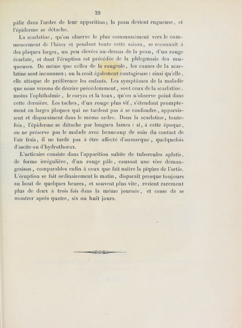 pâlir dans l’ordre de leur apparition ; la peau devient rugueuse, et l’épiderme se détache. La scarlatine, qu’on observe le plus communément vers le com- mencement de l’hiver et pendant toute cette saison, se reconnaît à des plaques larges, un |)eu élevées au-dessus de la peau, d’un rouge écarlate, et dont l’éruption est précédée de la phlegmasie des mu- queuses. De même que celles de la rougeole, les causes de la scar- latine sont inconnues ; on la croit également contagieuse : ainsi qu’elle, elle attaque de préférence les enfants. Les symptômes de la maladie que nous venons de décrire précédemment, sont ceux de la scarlatine , moins l’ophthalmie , le coryza et la toux, qu’on n’observe point dans cette dernière. Les taches, d’un rouge plus vif, s’étendant prompte- ment en larges plaques qui ne tardent pas à se confondre, apparais- sent et disparaissent dans le même ordre. Dans la scarlatine, toute- fois , l’épiderme se détache par longues lames : si, à cette époque, on ne préserve pas le malade avec beaucoup de soin du contact de l’air frais, il ne tarde pas à être affecté d’anasarque , quelquefois d’ascite ou d’hydrothorax. L’urticaire consiste dans l’apparition subite de tubercules aplatis, de forme irrégulière, d’un rouge pâle, causant une vive déman- geaison , comparables enfin à ceux que fait naître la piqûre de l’ortie. L’éruption se fait ordinairement le matin, disparaît presque toujours au bout de quelques heures, et souvent plus vite, revient rarement plus de deux à trois fois dans la même journée, et cesse de se montrer après quatre, six ou huit jours. ✓