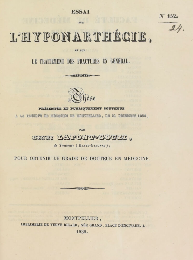 W 152 sun L'Jü v m Bi JÎà > EX SUR LE TMITEHENT DES FRACTURES EN GÉNÉRAL. A 0 C$C PRÉSENTÉE ET PUBLIQUEMENT SOUTENUE faculté ©e linos ®e mmurnhum. le m bécimme jissq , PAR ssssrsaa &&3©53ïï»(â(î)®aa 9 de Toulouse ( Haute-Garonne ) ; POUR OBTENIR LE GRADE DE DOCTEUR EN MÉDECINE MONTPELLIER , IMPRIMERIE DE VEUVE RICARD , NÉE GRAND , PLACE D’ENCIVADE, S. 1838.