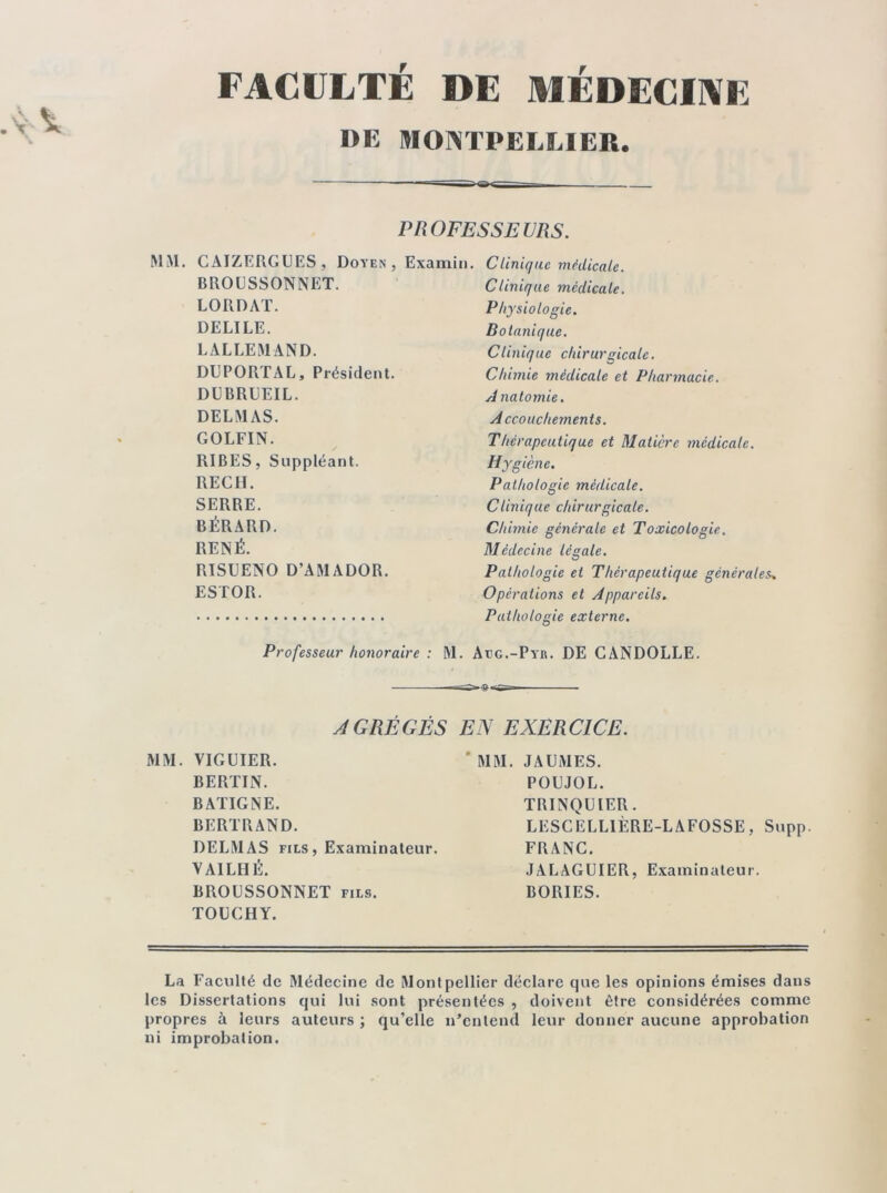 FACULTÉ DE MÉDECINE DE MONTPELLIER. MM. CAIZERGUES, Doyen BROUSSONNET. LORDAT. DELILE. LALLEMAND. DUPORTAL, Président. DUBRUEIL. DELMAS. GOLFIN. RIBES, Suppléant. REÇU. SERRE. BÉRARD. RENÉ. RISUENO D’AMADOR. ESTOR. Professeur honoraire : Clinique médicale. Clinique médicale. Physiologie. Botanique. Clinique chirurgicale. Chimie médicale et Pharmacie. A natomie. Accouchements. Thérapeutique et Matière médicale. Hygiène. Pathologie médicale. Clinique chirurgicale. Chimie générale et Toxicologie. Médecine légale. Pathologie et Thérapeutique générales» Opérations et Appareils. Pathologie externe. M. Atjg.-Pyb. DE CANDOLLE. -— PROFESSEURS. Examin. AGRÉGÉS EN EXERCICE. MM. VIGUIER. BERTIN. BATIGNE. BERTRAND. DELMAS fils , Examinateur. VAILHÉ. BROUSSONNET fils. TOUCHY. MM. JAUMES. POUJOL. TRINQUIER. LESCELLIÈRE-LAFOSSE, Supp. FRANC. JALAGUIER, Examinateur. BORIES. La Faculté de Médecine de Montpellier déclare que les opinions émises dans les Dissertations qui lui sont présentées , doivent être considérées comme propres à leurs auteurs ; qu’elle n’entend leur donner aucune approbation ni improbation.