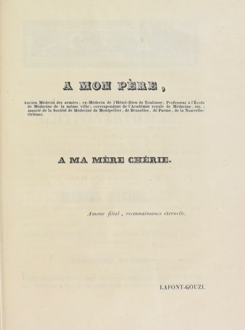 Ancien Médecin des armées; ex-Médecin de l’Hôtel-Dieu de Toulouse; Professeur à l’École de Médecine de la même ville ; correspondant de l’Académie royale de Médecine, etc. ; associé de la Société de Médecine de Montpellier, de Bruxelles , de Parme, de la Nouvelle- Orléans. A Mâ MÈRE R Amour filial, reconnaissance éternelle. LAFOJNT-GOUZI.