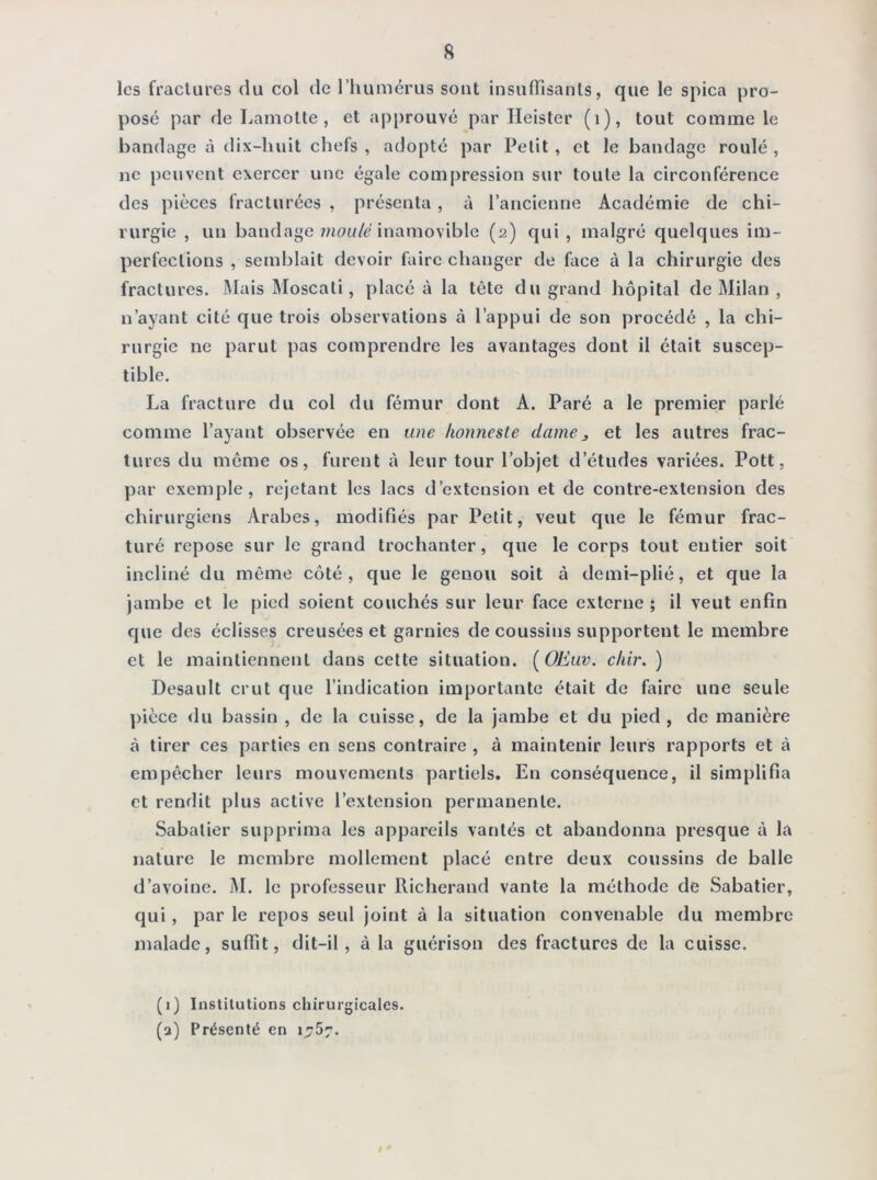 s les fractures du col de l’humérus sont insuffisants, que le spica pro- posé par de Lamolte , et approuvé par Ileister (1), tout comme le bandage à dix-huit chefs , adopté par Petit , et le bandage roulé , ne peuvent exercer une égale compression sur toute la circonférence des pièces fracturées , présenta, à l’ancienne Académie de chi- rurgie , un bandage moulé inamovible (a) qui , malgré quelques im- perfections , semblait devoir faire changer de face à la chirurgie des fractures. MaisMoscali, placé à la tête du grand hôpital de Milan , n’ayant cité que trois observations à l’appui de son procédé , la chi- rurgie ne parut pas comprendre les avantages dont il était suscep- tible. La fracture du col du fémur dont A. Paré a le premier parlé comme l’ayant observée en une honnesle dame3 et les autres frac- tures du même os, furent à leur tour l’objet d’études variées. Pott, par exemple, rejetant les lacs d’extension et de contre-extension des chirurgiens Arabes, modifiés par Petit, veut que le fémur frac- turé repose sur le grand trochanter, que le corps tout entier soit incliné du même côté, que le genou soit à demi-plié, et que la jambe et le pied soient couchés sur leur face externe ; il veut enfin que des éclisses creusées et garnies de coussins supportent le membre et le maintiennent dans cette situation. (OEuv. chir. ) Desault crut que l’indication importante était de faire une seule pièce du bassin , de la cuisse, de la jambe et du pied, de manière à tirer ces parties en sens contraire , à maintenir leurs rapports et à empêcher leurs mouvements partiels. En conséquence, il simplifia et rendit plus active l’extension permanente. Sabatier supprima les appareils vantés et abandonna presque à la nature le membre mollement placé entre deux coussins de balle d’avoine. M. le professeur Richerand vante la méthode de Sabatier, qui, par le repos seul joint à la situation convenable du membre malade, suffît, dit-il, à la guérison des fractures de la cuisse. (1) Institutions chirurgicales. (a) Présenté en 1.757.