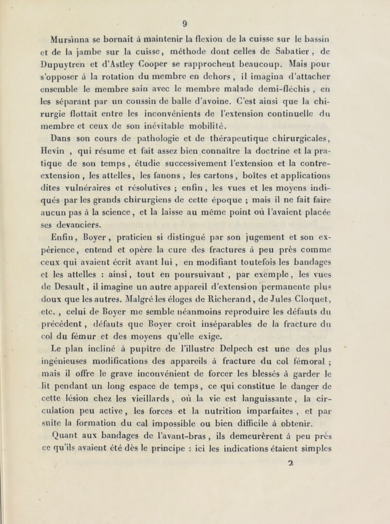 Murs’inna se bornait à maintenir la flexion de la cuisse sur le bassin et de la jambe sur la cuisse, méthode dont celles de Sabatier, de Dupuytren et d’Astley Cooper se rapprochent beaucoup. Mais pour s’opposer à la rotation du membre en dehors , il imagina d’attacher ensemble le membre sain avec le membre malade demi-fléchis , en les séparant par un coussin de balle d’avoine. C’est ainsi que la chi- rurgie flottait entre les inconvénients de l’extension continuelle du membre et ceux de son inévitable mobilité. Dans son cours de pathologie et de thérapeutique chirurgicales, Ilevin , qui résume et fait assez bien connaître la doctrine et la pra- tique de son temps , étudie successivement l’extension et la contre- extension , les attelles, les fanons , les cartons, boîtes et applications dites vulnéraires et résolutives ; enfin , les vues et les moyens indi- qués par les grands chirurgiens de cette époque ; mais il ne fait faire aucun pas à la science, et la laisse au même point où l’avaient placée ses devanciers. Enfin, Boyer, praticien si distingué par son jugement et son ex- périence, entend et opère la cure des fractures à peu près comme ceux qui avaient écrit avant lui , en modifiant toutefois les bandages et les attelles : ainsi, tout en poursuivant , par exemple, les vues fie Desault, il imagine un autre appareil d’extension permanente plus doux que les autres. Malgré les éloges de Richerand, de Jules Cloquet, etc. , celui de Boyer me semble néanmoins reproduire les défauts du précédent , défauts que Boyer croit inséparables de la fracture du col du fémur et des moyens quelle exige. Le plan incliné à pupitre de l’illustre Delpech est une des plus ingénieuses modifications des appareils à fracture du col fémoral ; mais il offre le grave inconvénient de forcer les blessés à garder le lit pendant un long espace de temps, ce qui constitue le danger de cette lésion chez les vieillards , où la vie est languissante , la cir- culation peu active, les forces et la nutrition imparfaites , et par suite la formation du cal impossible ou bien difficile à obtenir. Quant aux bandages de l’avant-bras , ils demeurèrent à peu près ce qu’ils avaient été dès le principe : ici les indications étaient simples 2