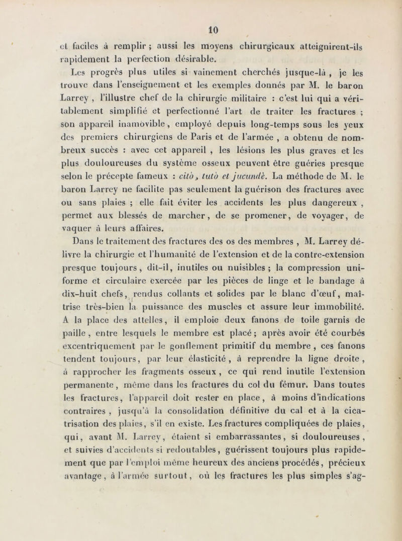 et faciles à remplir ; aussi les moyens chirurgicaux atteignirent-ils rapidement la perfection désirable. Les progrès plus utiles si vainement cherchés jusque-là , je les trouve dans l’enseignement et les exemples donnés par M. le baron Larrey , l’illustre chef de la chirurgie militaire : c’est lui qui a véri- tablement simplifié et perfectionné l’art de traiter les fractures ; son appareil inamovible, employé depuis long-temps sous les yeux des premiers chirurgiens de Paris et de l’armée , a obtenu de nom- breux succès : avec cet appareil , les lésions les plus graves et les plus douloureuses du système osseux peuvent être guéries presque selon le précepte fameux : cit'o » tutu et jucundè. La méthode de M. le baron Larrey ne facilite pas seulement la guérison des fractures avec ou sans plaies ; elle fait éviter les accidents les plus dangereux , permet aux blessés de marcher, de se promener, de voyager, de vaquer à leurs affaires. Dans le traitement des fractures des os des membres , M. Larrey dé- livre la chirurgie et l’humanité de l’extension et de la contre-extension presque toujours, dit-il, inutiles ou nuisibles; la compression uni- forme et circulaire exercée par les pièces de linge et le bandage à dix-huit chefs, rendus collants et solides par le blanc d’œuf, maî- trise très-bien la puissance des muscles et assure leur immobilité. A la place des attelles, il emploie deux fanons de toile garnis de paille, entre lesquels le membre est placé; après avoir été courbés excentriquement par le gonflement primitif du membre , ces fanons tendent toujours, par leur élasticité, à reprendre la ligne droite, à rapprocher les fragments osseux , ce qui rend inutile l’extension permanente, même dans les fractures du col du fémur. Dans toutes les fractures, l’appareil doit rester en place, à moins d’indications contraires , jusqu’à la consolidation définitive du cal et à la cica- trisation des plaies, s’il en existe. Les fractures compliquées de plaies, qui, avant M. Larrey, étaient si embarrassantes, si douloureuses, et suivies d’accidents si redoutables, guérissent toujours plus rapide- ment que par l’emploi même heureux des anciens procédés, précieux avantage, à l’armée surtout, où les fractures les plus simples s’ag-